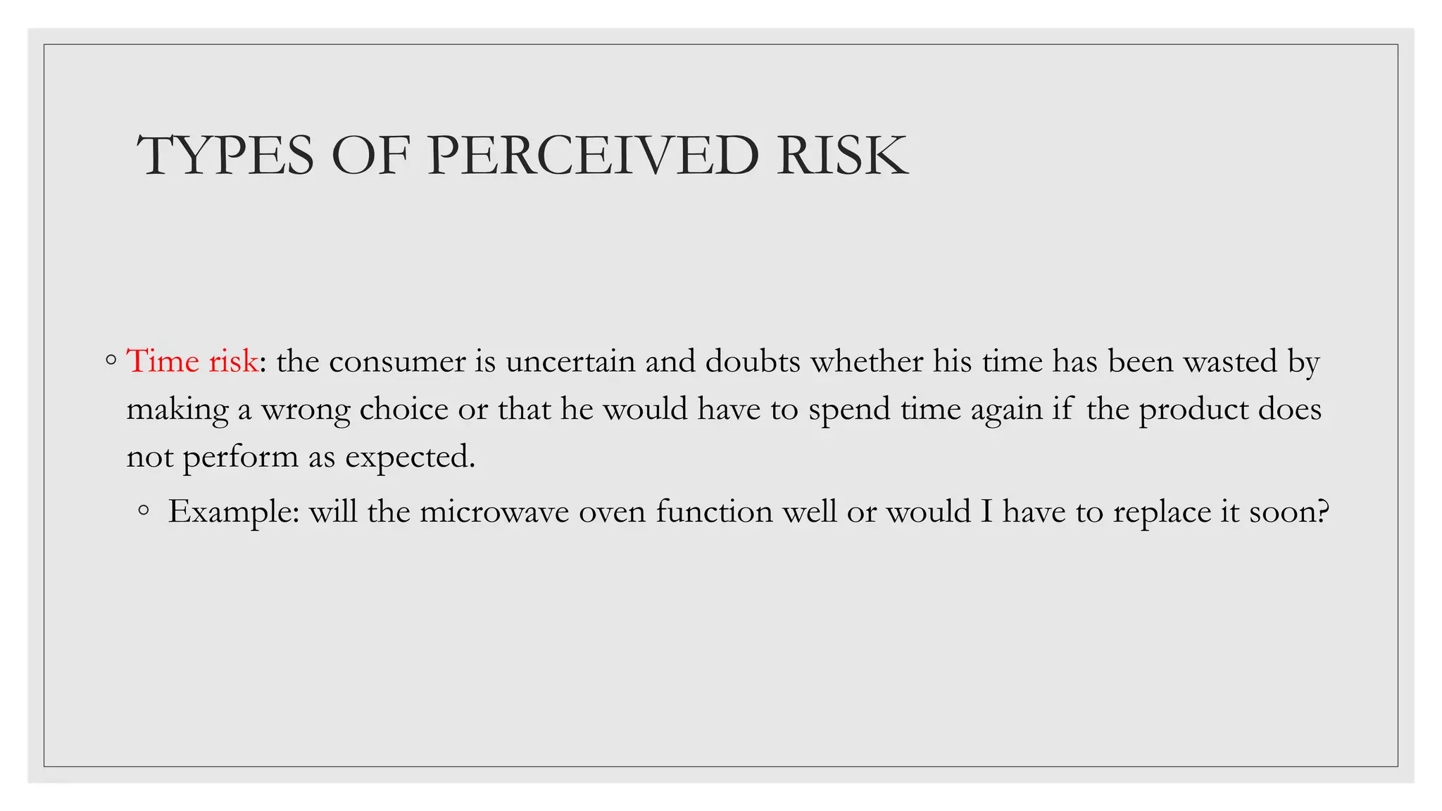 TYPES OF PERCEIVED RISK
◦ Time risk: the consumer is uncertain and doubts whether his time has been wasted by
making a wrong choice or that he would have to spend time again if the product does
not perform as expected.
◦ Example: will the microwave oven function well or would I have to replace it soon?
 