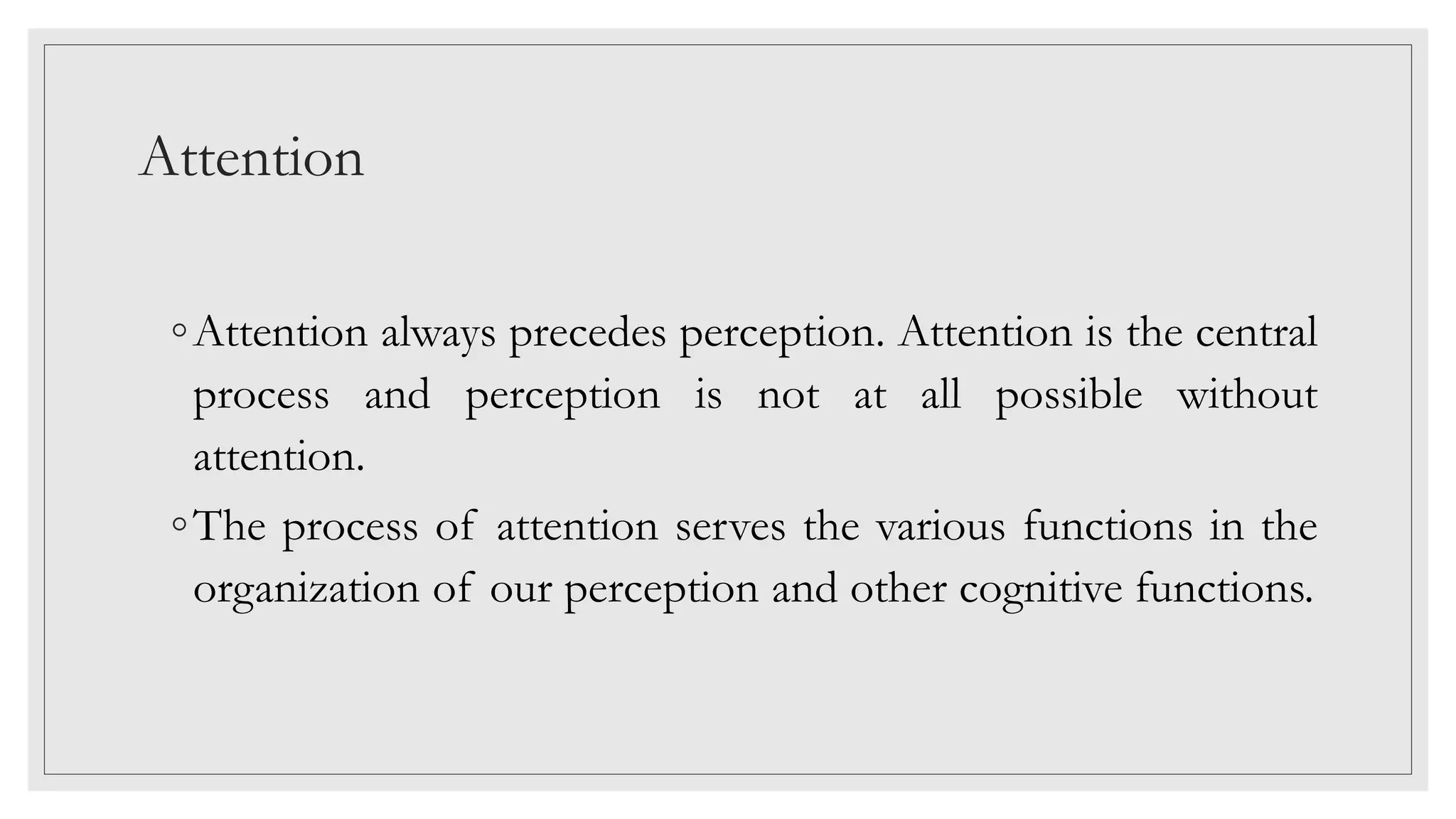 Attention
◦Attention always precedes perception. Attention is the central
process and perception is not at all possible without
attention.
◦The process of attention serves the various functions in the
organization of our perception and other cognitive functions.
 