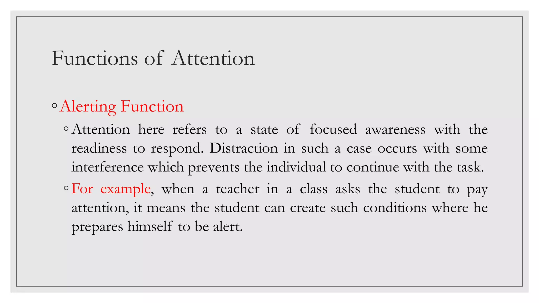 Functions of Attention
◦Alerting Function
◦ Attention here refers to a state of focused awareness with the
readiness to respond. Distraction in such a case occurs with some
interference which prevents the individual to continue with the task.
◦ For example, when a teacher in a class asks the student to pay
attention, it means the student can create such conditions where he
prepares himself to be alert.
 