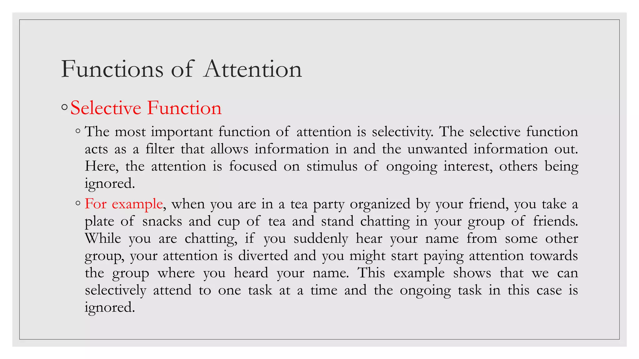 Functions of Attention
◦Selective Function
◦ The most important function of attention is selectivity. The selective function
acts as a filter that allows information in and the unwanted information out.
Here, the attention is focused on stimulus of ongoing interest, others being
ignored.
◦ For example, when you are in a tea party organized by your friend, you take a
plate of snacks and cup of tea and stand chatting in your group of friends.
While you are chatting, if you suddenly hear your name from some other
group, your attention is diverted and you might start paying attention towards
the group where you heard your name. This example shows that we can
selectively attend to one task at a time and the ongoing task in this case is
ignored.
 