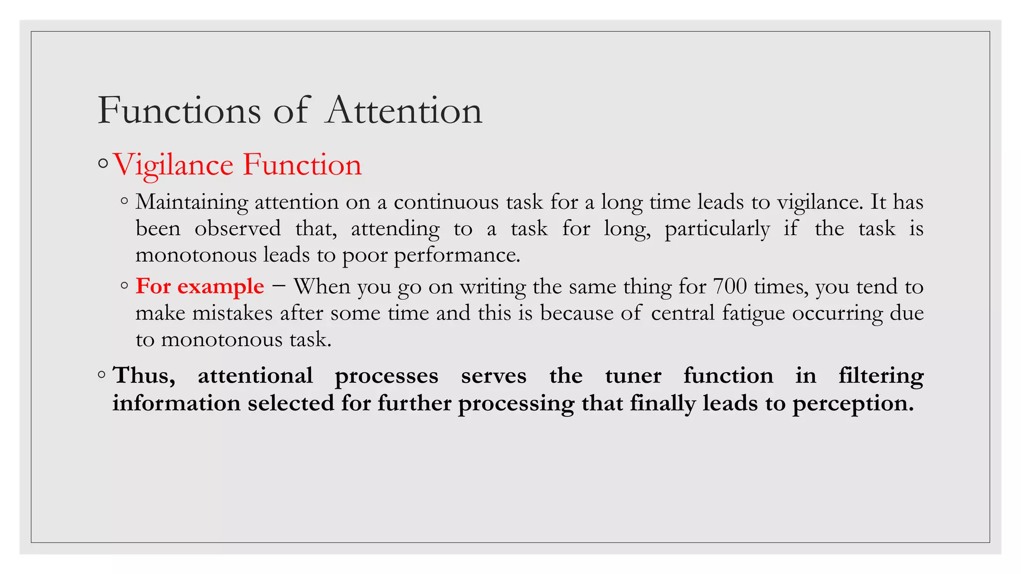 Functions of Attention
◦Vigilance Function
◦ Maintaining attention on a continuous task for a long time leads to vigilance. It has
been observed that, attending to a task for long, particularly if the task is
monotonous leads to poor performance.
◦ For example − When you go on writing the same thing for 700 times, you tend to
make mistakes after some time and this is because of central fatigue occurring due
to monotonous task.
◦ Thus, attentional processes serves the tuner function in filtering
information selected for further processing that finally leads to perception.
 