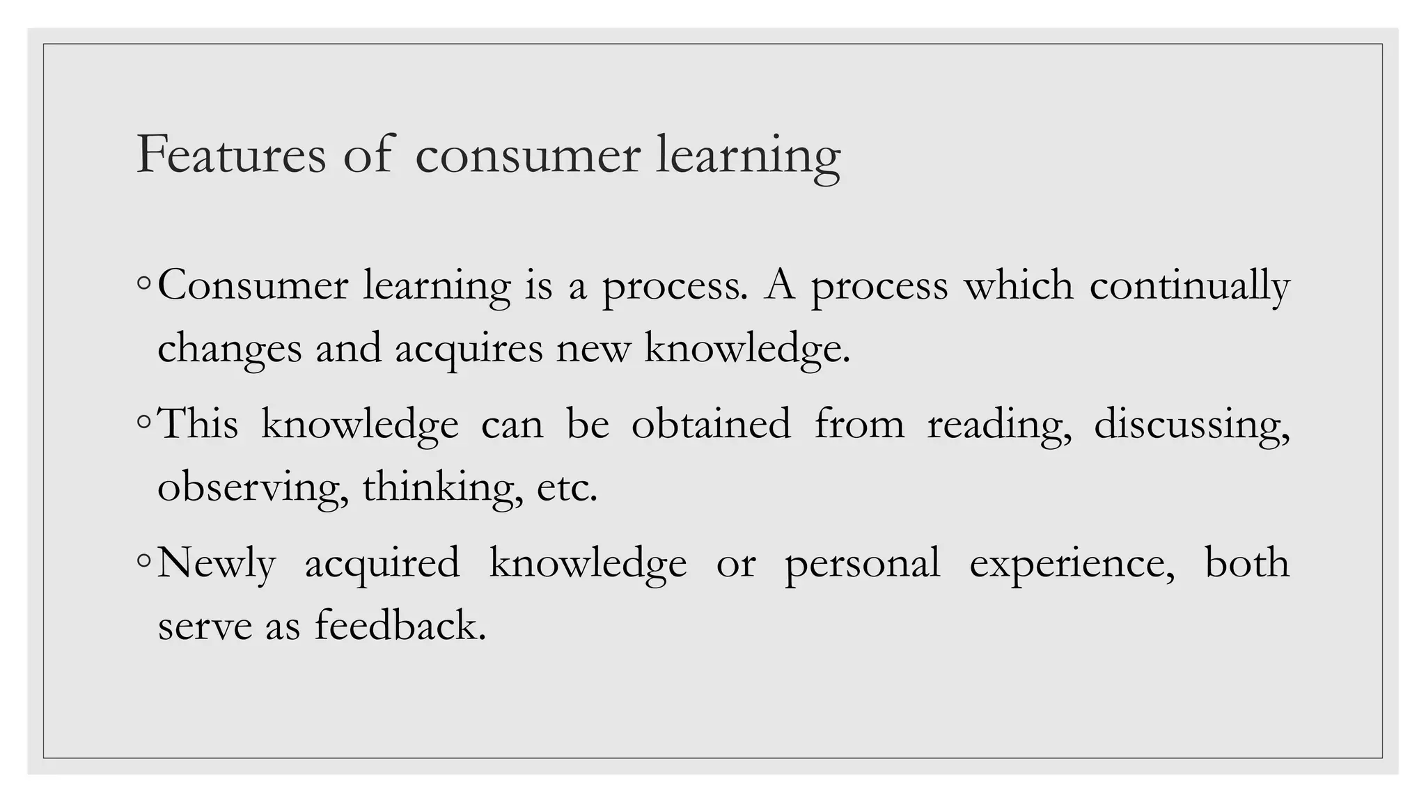 Features of consumer learning
◦Consumer learning is a process. A process which continually
changes and acquires new knowledge.
◦This knowledge can be obtained from reading, discussing,
observing, thinking, etc.
◦Newly acquired knowledge or personal experience, both
serve as feedback.
 