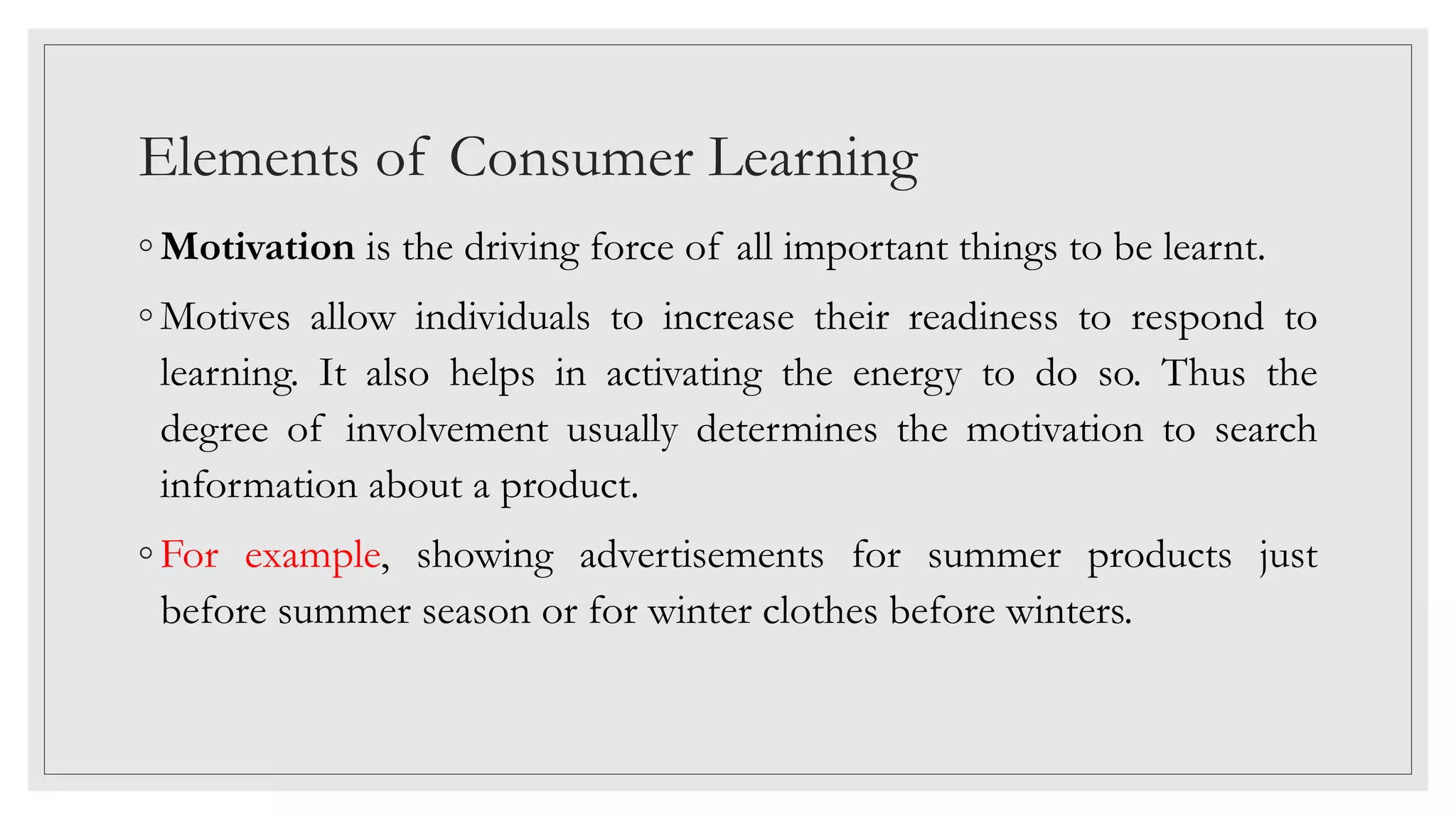 Elements of Consumer Learning
◦ Motivation is the driving force of all important things to be learnt.
◦ Motives allow individuals to increase their readiness to respond to
learning. It also helps in activating the energy to do so. Thus the
degree of involvement usually determines the motivation to search
information about a product.
◦ For example, showing advertisements for summer products just
before summer season or for winter clothes before winters.
 
