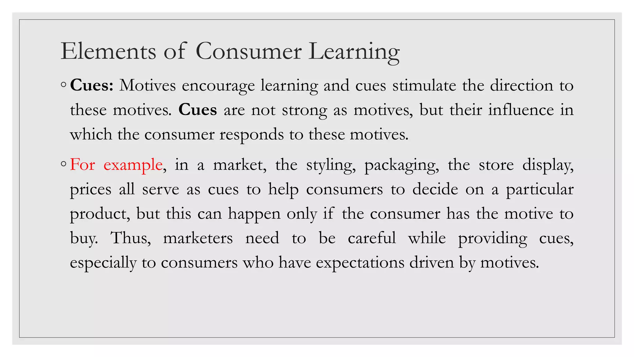 Elements of Consumer Learning
◦ Cues: Motives encourage learning and cues stimulate the direction to
these motives. Cues are not strong as motives, but their influence in
which the consumer responds to these motives.
◦ For example, in a market, the styling, packaging, the store display,
prices all serve as cues to help consumers to decide on a particular
product, but this can happen only if the consumer has the motive to
buy. Thus, marketers need to be careful while providing cues,
especially to consumers who have expectations driven by motives.
 