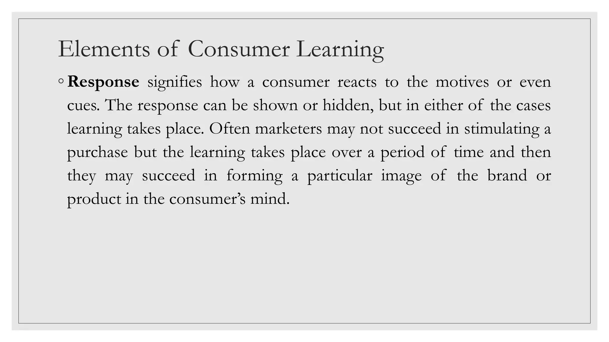 Elements of Consumer Learning
◦ Response signifies how a consumer reacts to the motives or even
cues. The response can be shown or hidden, but in either of the cases
learning takes place. Often marketers may not succeed in stimulating a
purchase but the learning takes place over a period of time and then
they may succeed in forming a particular image of the brand or
product in the consumer’s mind.
 