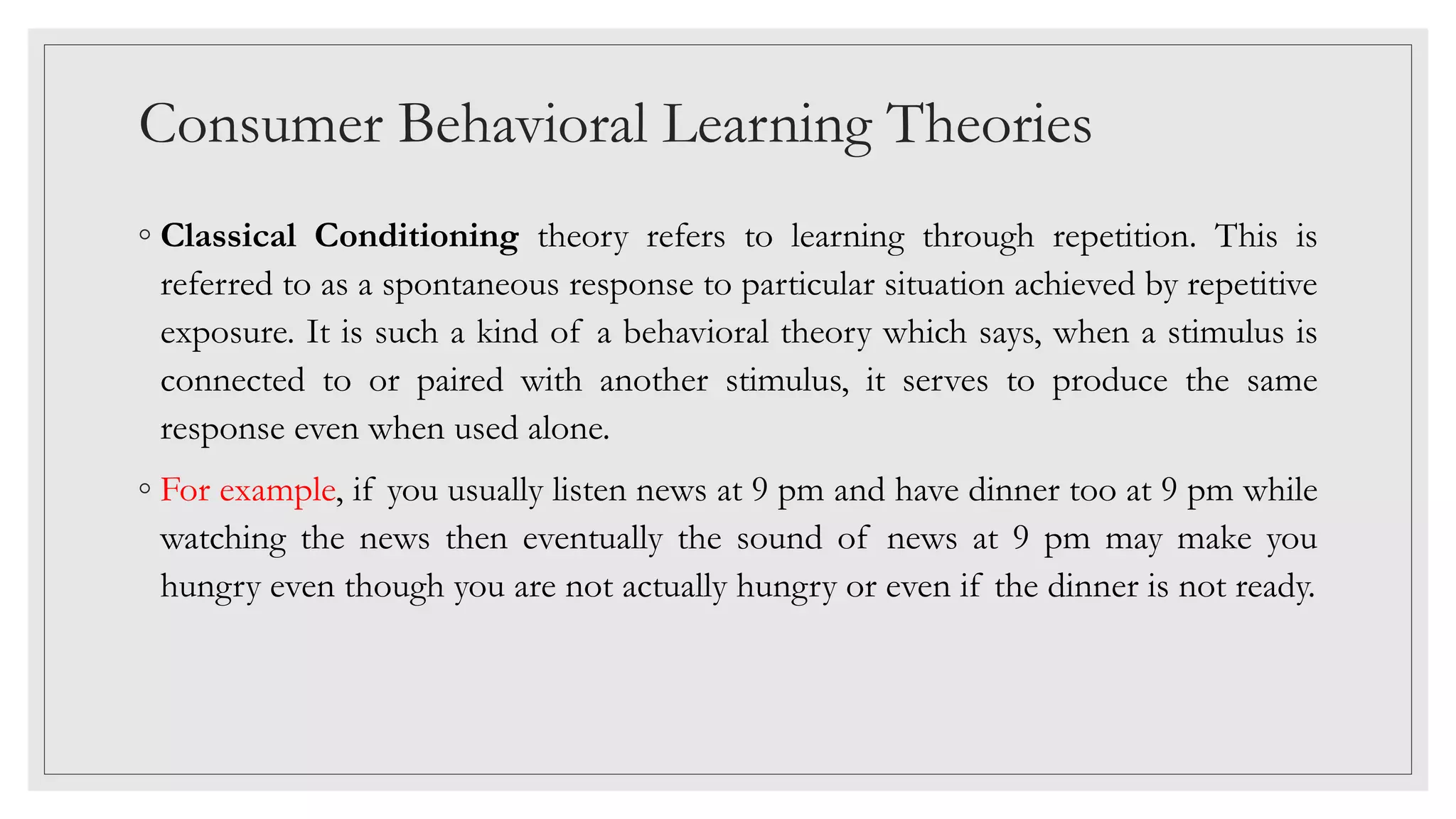 Consumer Behavioral Learning Theories
◦ Classical Conditioning theory refers to learning through repetition. This is
referred to as a spontaneous response to particular situation achieved by repetitive
exposure. It is such a kind of a behavioral theory which says, when a stimulus is
connected to or paired with another stimulus, it serves to produce the same
response even when used alone.
◦ For example, if you usually listen news at 9 pm and have dinner too at 9 pm while
watching the news then eventually the sound of news at 9 pm may make you
hungry even though you are not actually hungry or even if the dinner is not ready.
 
