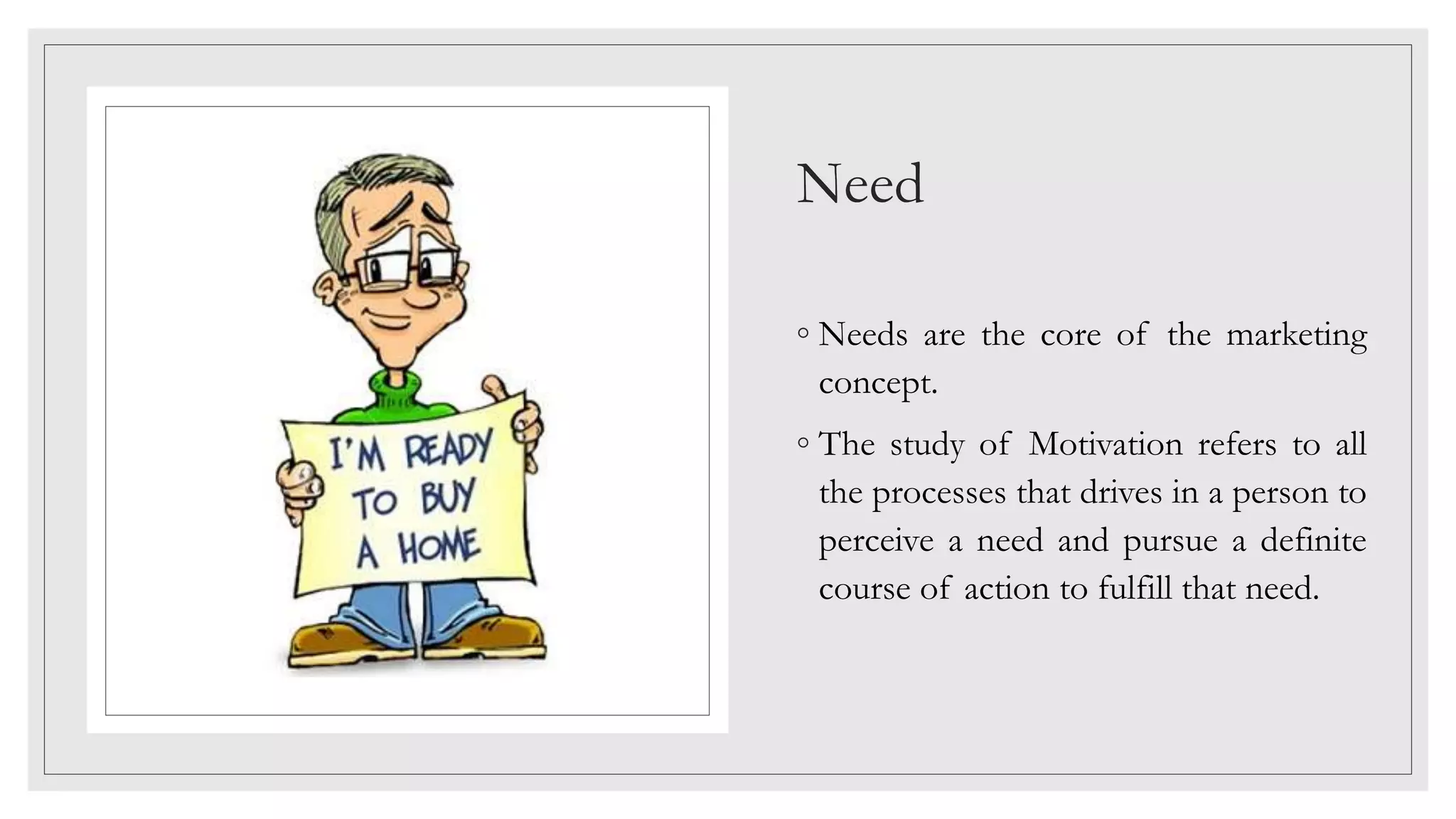Need
◦ Needs are the core of the marketing
concept.
◦ The study of Motivation refers to all
the processes that drives in a person to
perceive a need and pursue a definite
course of action to fulfill that need.
 