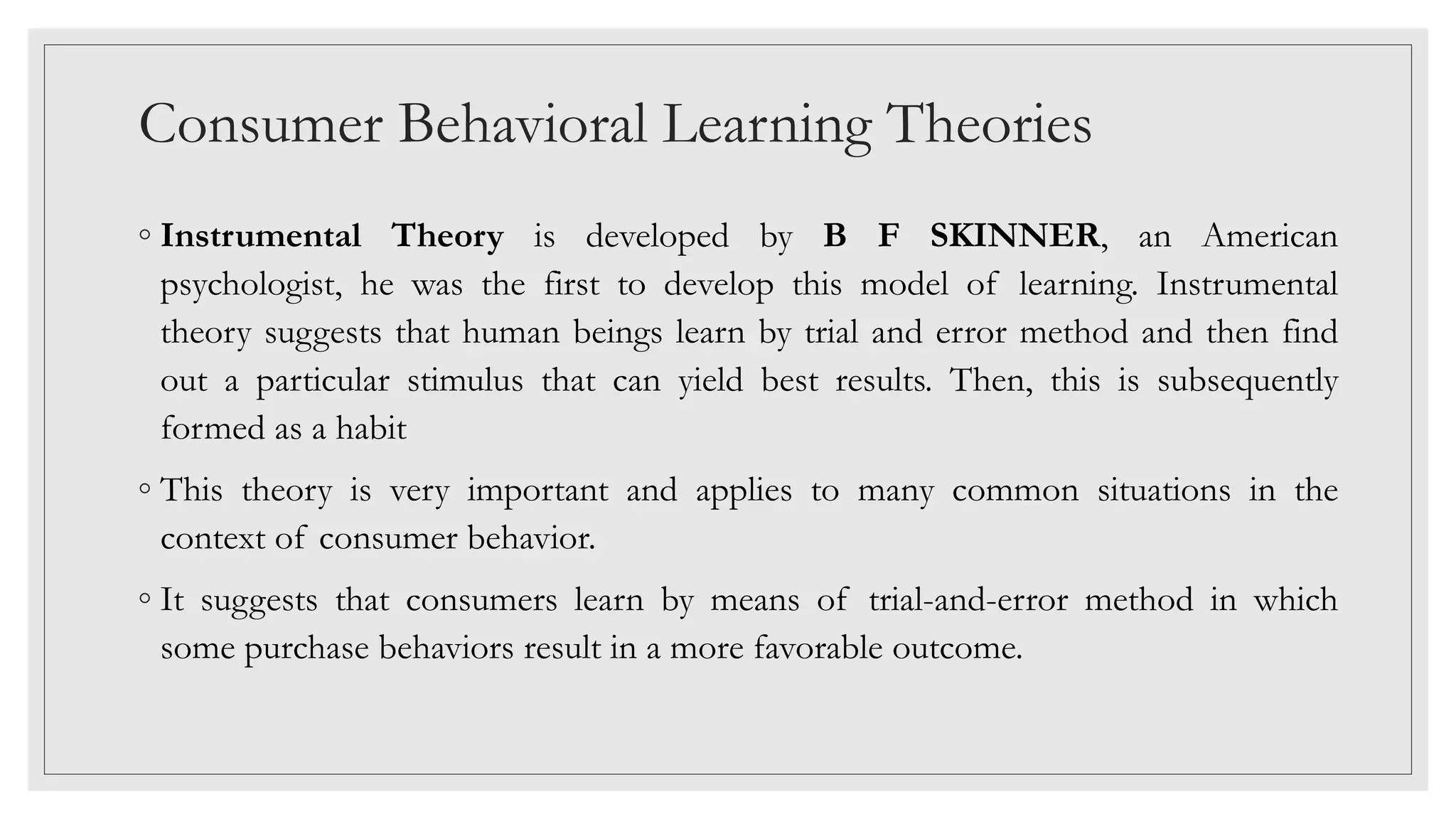 Consumer Behavioral Learning Theories
◦ Instrumental Theory is developed by B F SKINNER, an American
psychologist, he was the first to develop this model of learning. Instrumental
theory suggests that human beings learn by trial and error method and then find
out a particular stimulus that can yield best results. Then, this is subsequently
formed as a habit
◦ This theory is very important and applies to many common situations in the
context of consumer behavior.
◦ It suggests that consumers learn by means of trial-and-error method in which
some purchase behaviors result in a more favorable outcome.
 