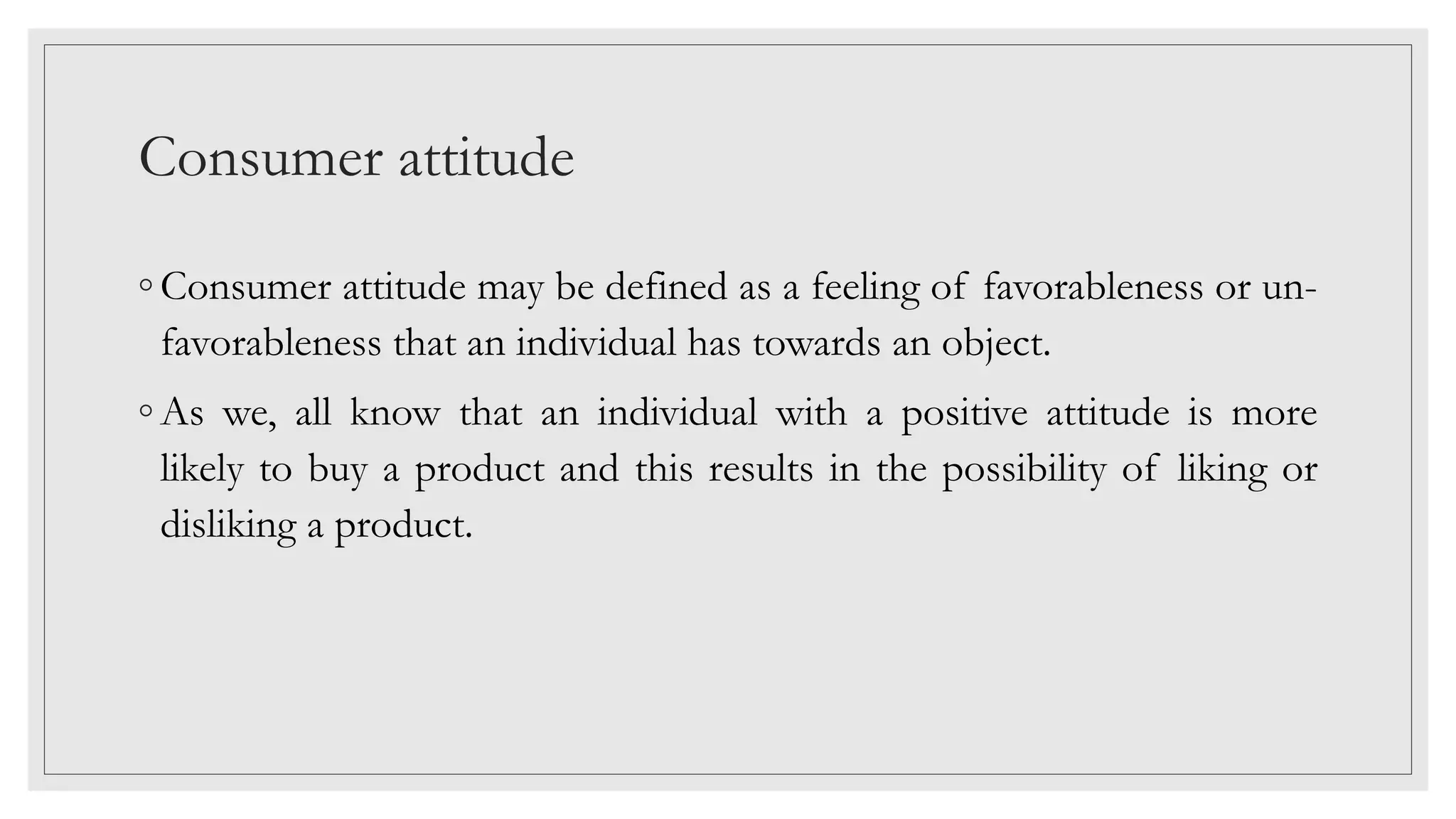 Consumer attitude
◦ Consumer attitude may be defined as a feeling of favorableness or un-
favorableness that an individual has towards an object.
◦ As we, all know that an individual with a positive attitude is more
likely to buy a product and this results in the possibility of liking or
disliking a product.
 