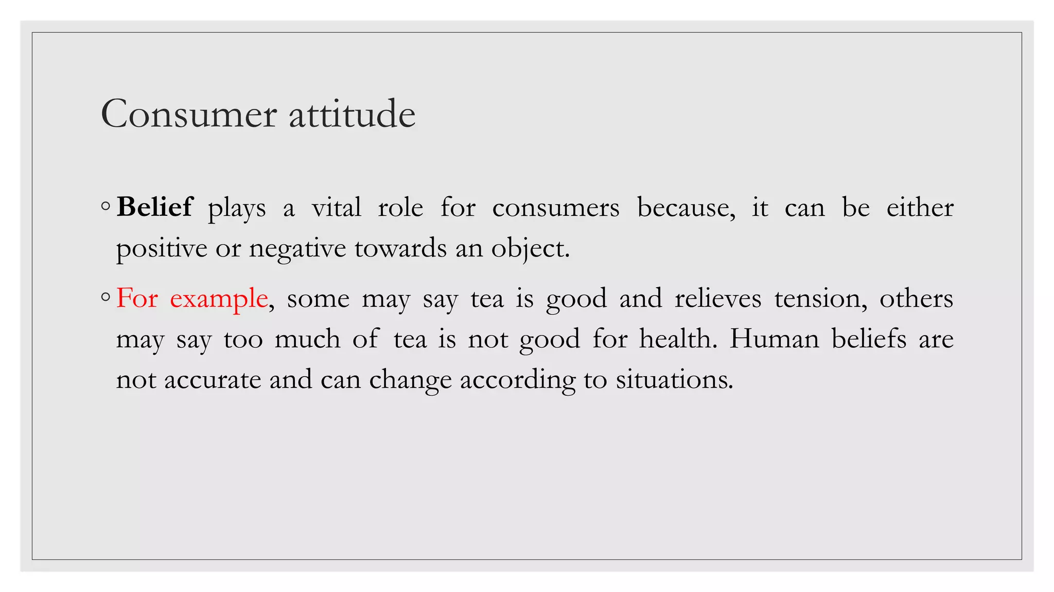 Consumer attitude
◦ Belief plays a vital role for consumers because, it can be either
positive or negative towards an object.
◦ For example, some may say tea is good and relieves tension, others
may say too much of tea is not good for health. Human beliefs are
not accurate and can change according to situations.
 