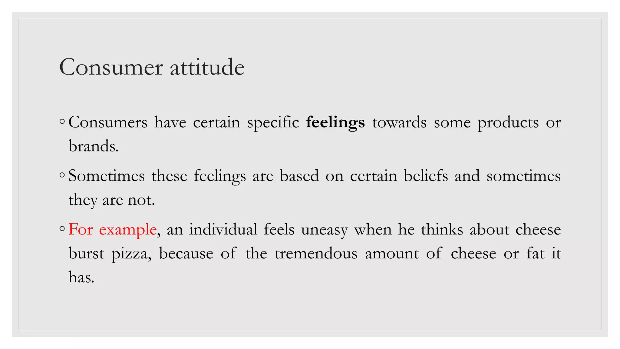 Consumer attitude
◦ Consumers have certain specific feelings towards some products or
brands.
◦ Sometimes these feelings are based on certain beliefs and sometimes
they are not.
◦ For example, an individual feels uneasy when he thinks about cheese
burst pizza, because of the tremendous amount of cheese or fat it
has.
 