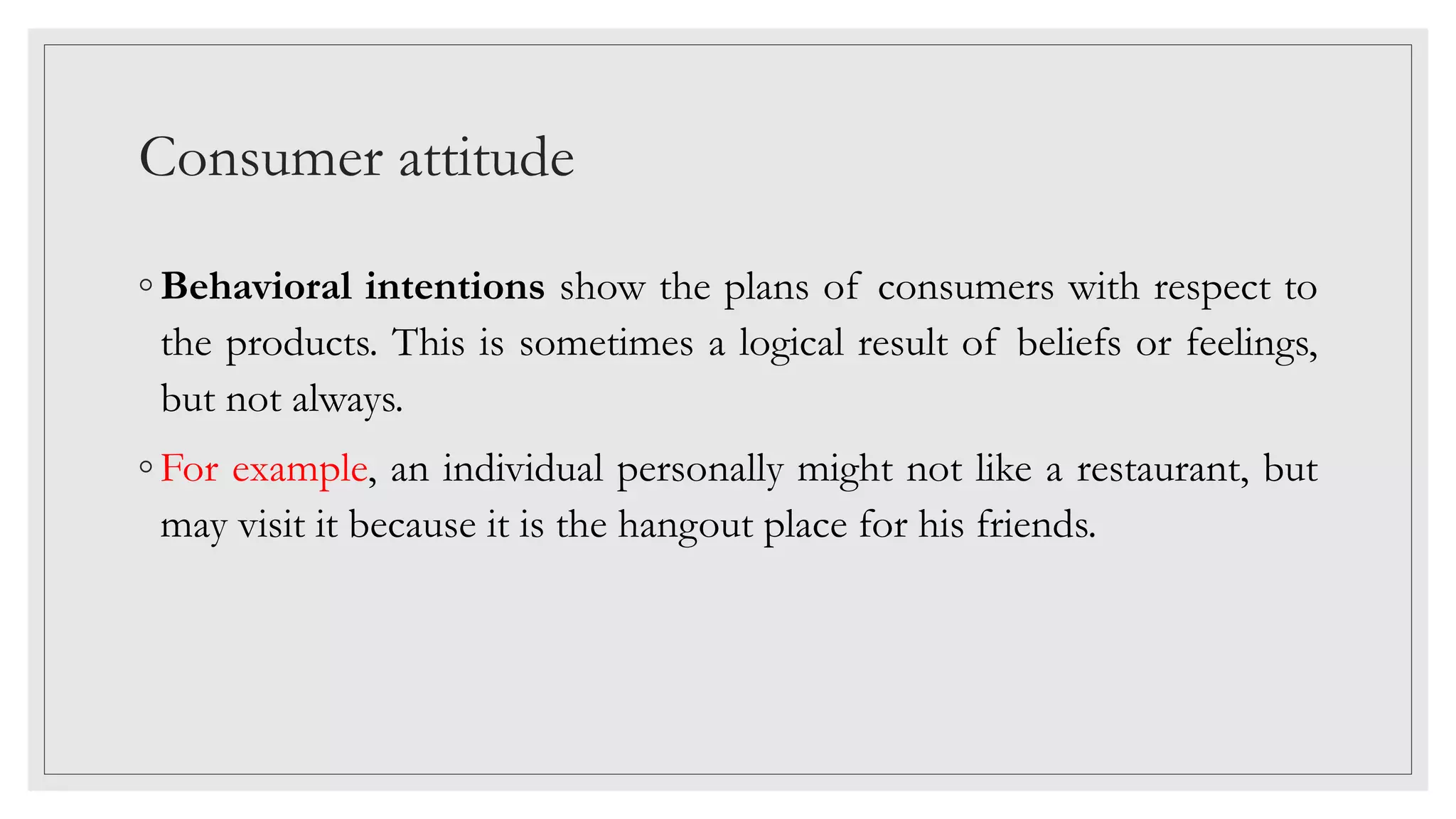 Consumer attitude
◦ Behavioral intentions show the plans of consumers with respect to
the products. This is sometimes a logical result of beliefs or feelings,
but not always.
◦ For example, an individual personally might not like a restaurant, but
may visit it because it is the hangout place for his friends.
 