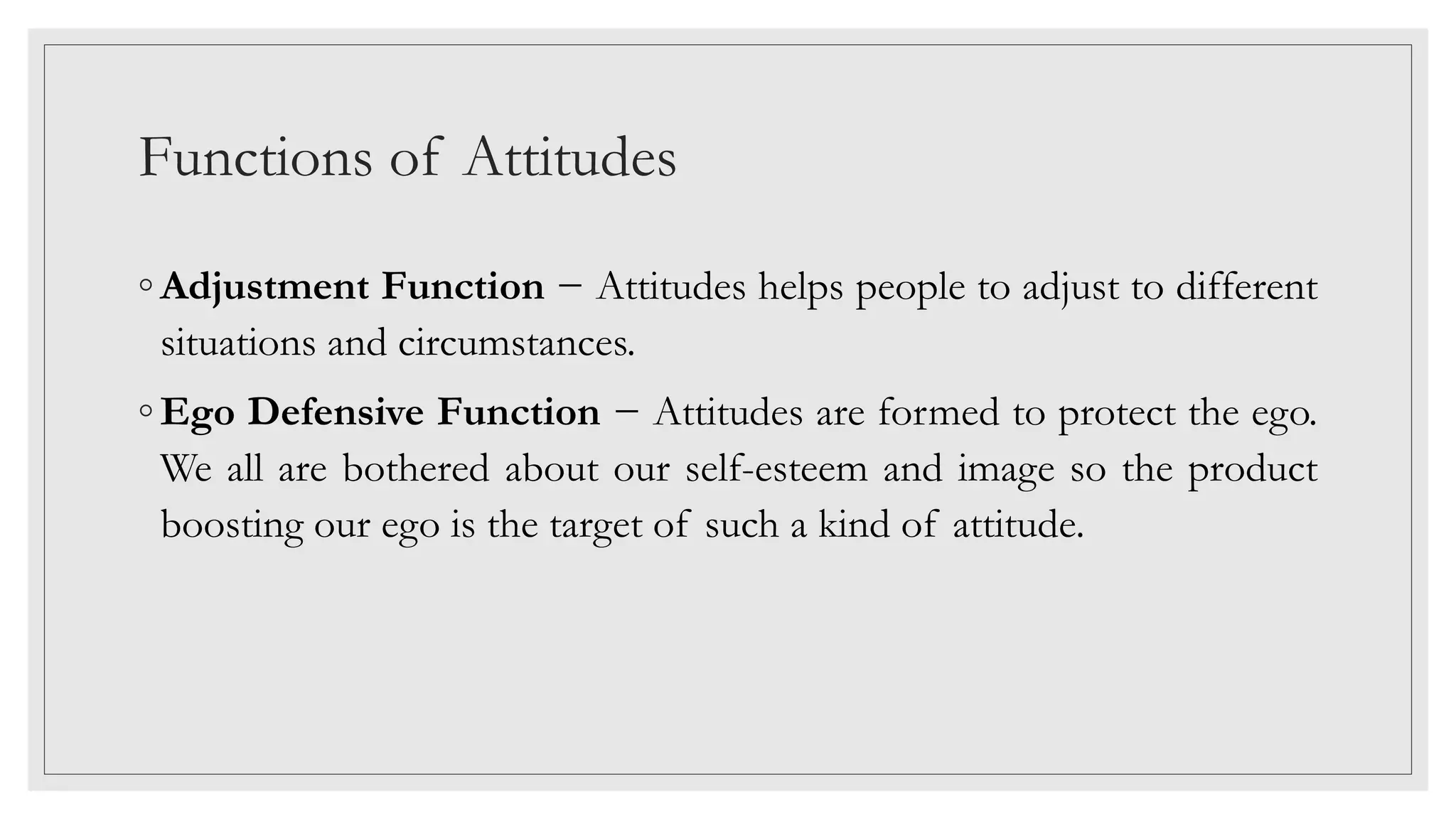 Functions of Attitudes
◦ Adjustment Function − Attitudes helps people to adjust to different
situations and circumstances.
◦ Ego Defensive Function − Attitudes are formed to protect the ego.
We all are bothered about our self-esteem and image so the product
boosting our ego is the target of such a kind of attitude.
 