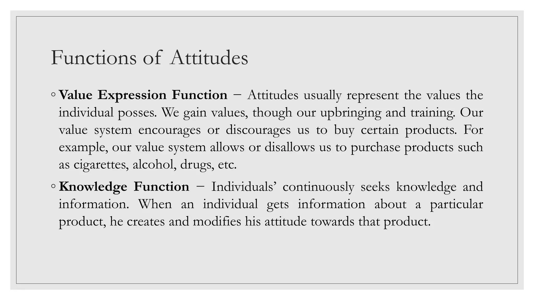 Functions of Attitudes
◦ Value Expression Function − Attitudes usually represent the values the
individual posses. We gain values, though our upbringing and training. Our
value system encourages or discourages us to buy certain products. For
example, our value system allows or disallows us to purchase products such
as cigarettes, alcohol, drugs, etc.
◦ Knowledge Function − Individuals’ continuously seeks knowledge and
information. When an individual gets information about a particular
product, he creates and modifies his attitude towards that product.
 