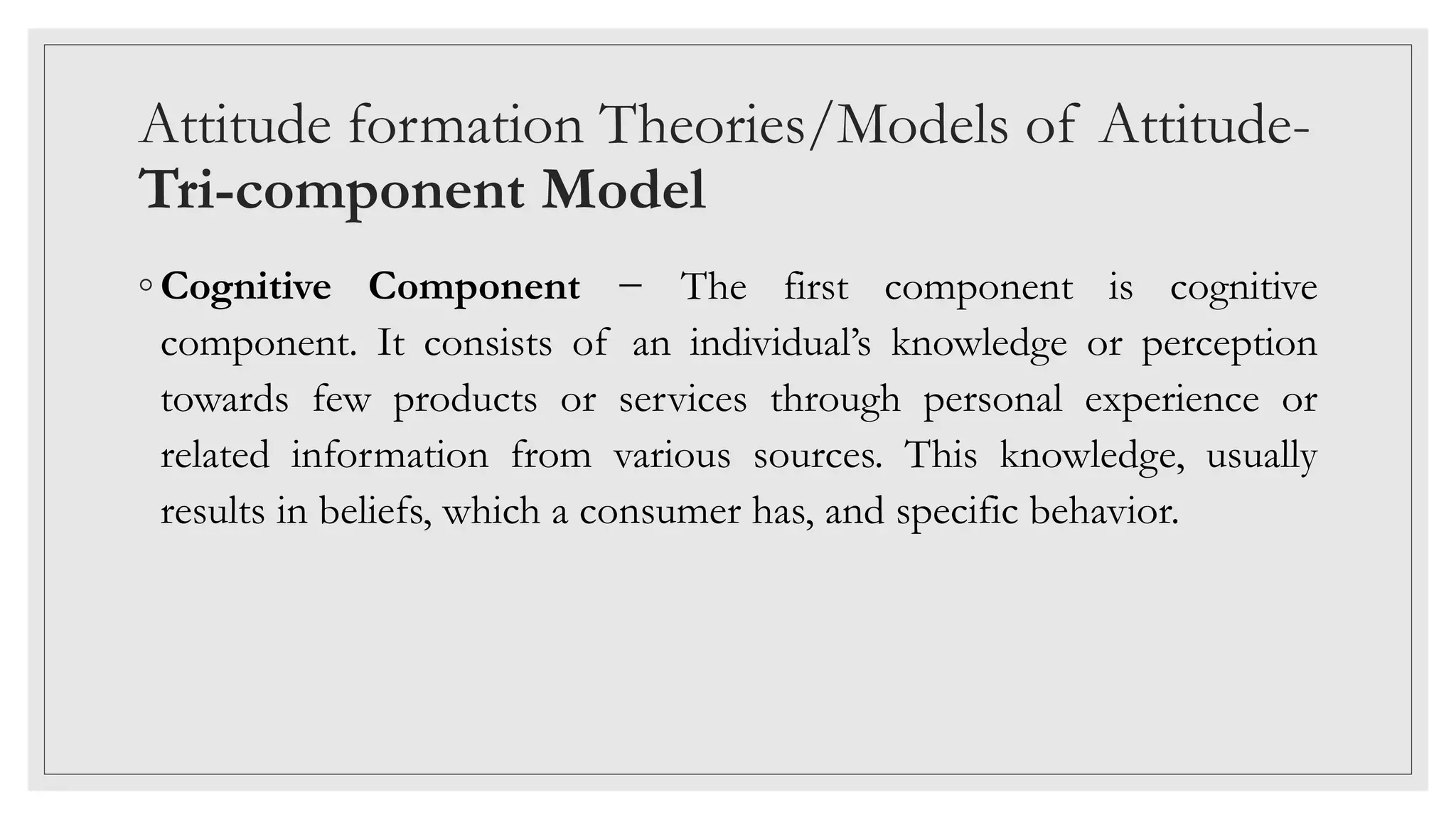 Attitude formation Theories/Models of Attitude-
Tri-component Model
◦ Cognitive Component − The first component is cognitive
component. It consists of an individual’s knowledge or perception
towards few products or services through personal experience or
related information from various sources. This knowledge, usually
results in beliefs, which a consumer has, and specific behavior.
 