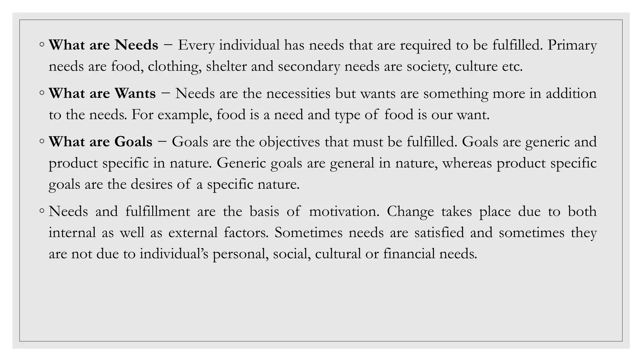 ◦ What are Needs − Every individual has needs that are required to be fulfilled. Primary
needs are food, clothing, shelter and secondary needs are society, culture etc.
◦ What are Wants − Needs are the necessities but wants are something more in addition
to the needs. For example, food is a need and type of food is our want.
◦ What are Goals − Goals are the objectives that must be fulfilled. Goals are generic and
product specific in nature. Generic goals are general in nature, whereas product specific
goals are the desires of a specific nature.
◦ Needs and fulfillment are the basis of motivation. Change takes place due to both
internal as well as external factors. Sometimes needs are satisfied and sometimes they
are not due to individual’s personal, social, cultural or financial needs.
 