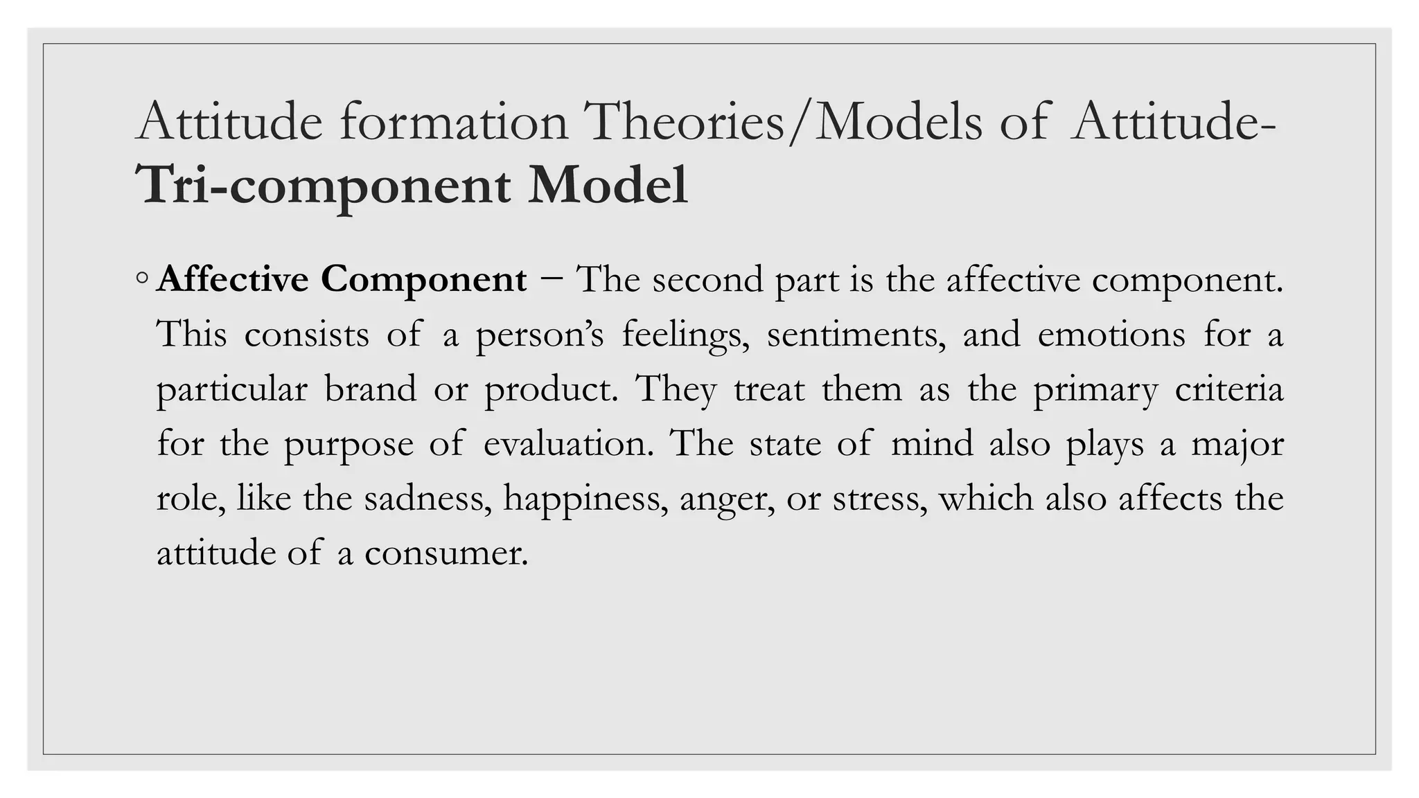 Attitude formation Theories/Models of Attitude-
Tri-component Model
◦ Affective Component − The second part is the affective component.
This consists of a person’s feelings, sentiments, and emotions for a
particular brand or product. They treat them as the primary criteria
for the purpose of evaluation. The state of mind also plays a major
role, like the sadness, happiness, anger, or stress, which also affects the
attitude of a consumer.
 