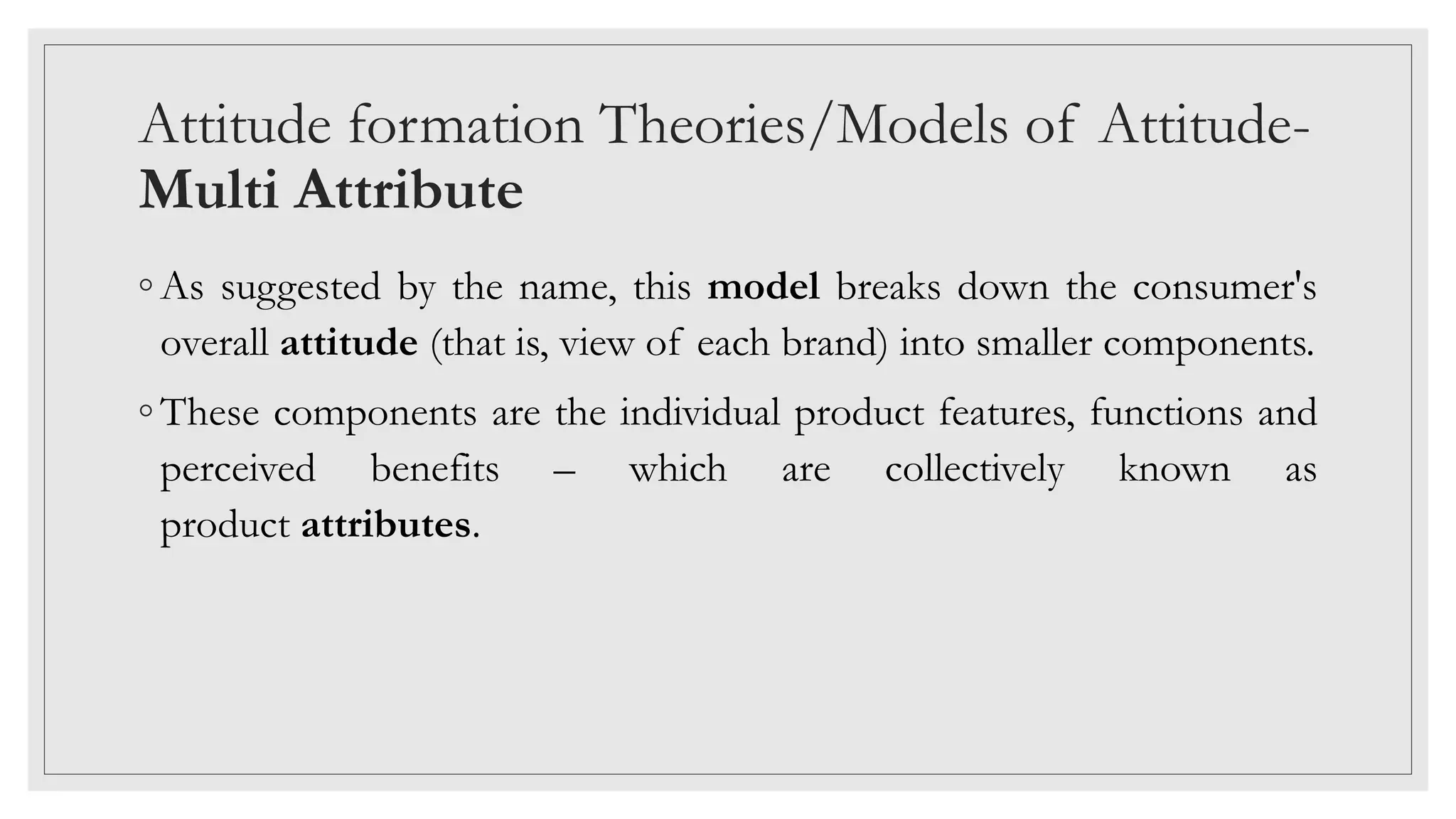 Attitude formation Theories/Models of Attitude-
Multi Attribute
◦ As suggested by the name, this model breaks down the consumer's
overall attitude (that is, view of each brand) into smaller components.
◦ These components are the individual product features, functions and
perceived benefits – which are collectively known as
product attributes.
 