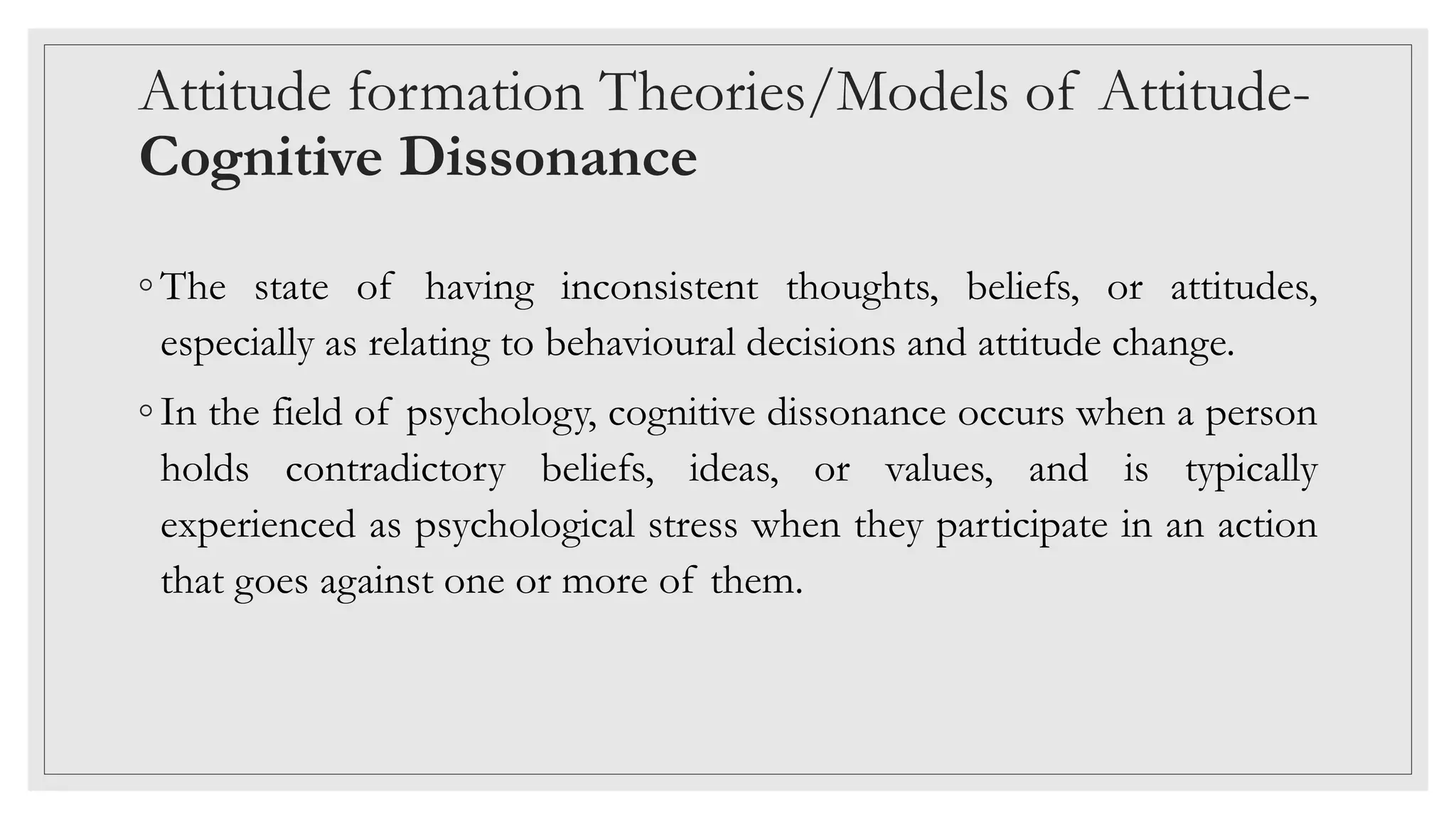 Attitude formation Theories/Models of Attitude-
Cognitive Dissonance
◦ The state of having inconsistent thoughts, beliefs, or attitudes,
especially as relating to behavioural decisions and attitude change.
◦ In the field of psychology, cognitive dissonance occurs when a person
holds contradictory beliefs, ideas, or values, and is typically
experienced as psychological stress when they participate in an action
that goes against one or more of them.
 