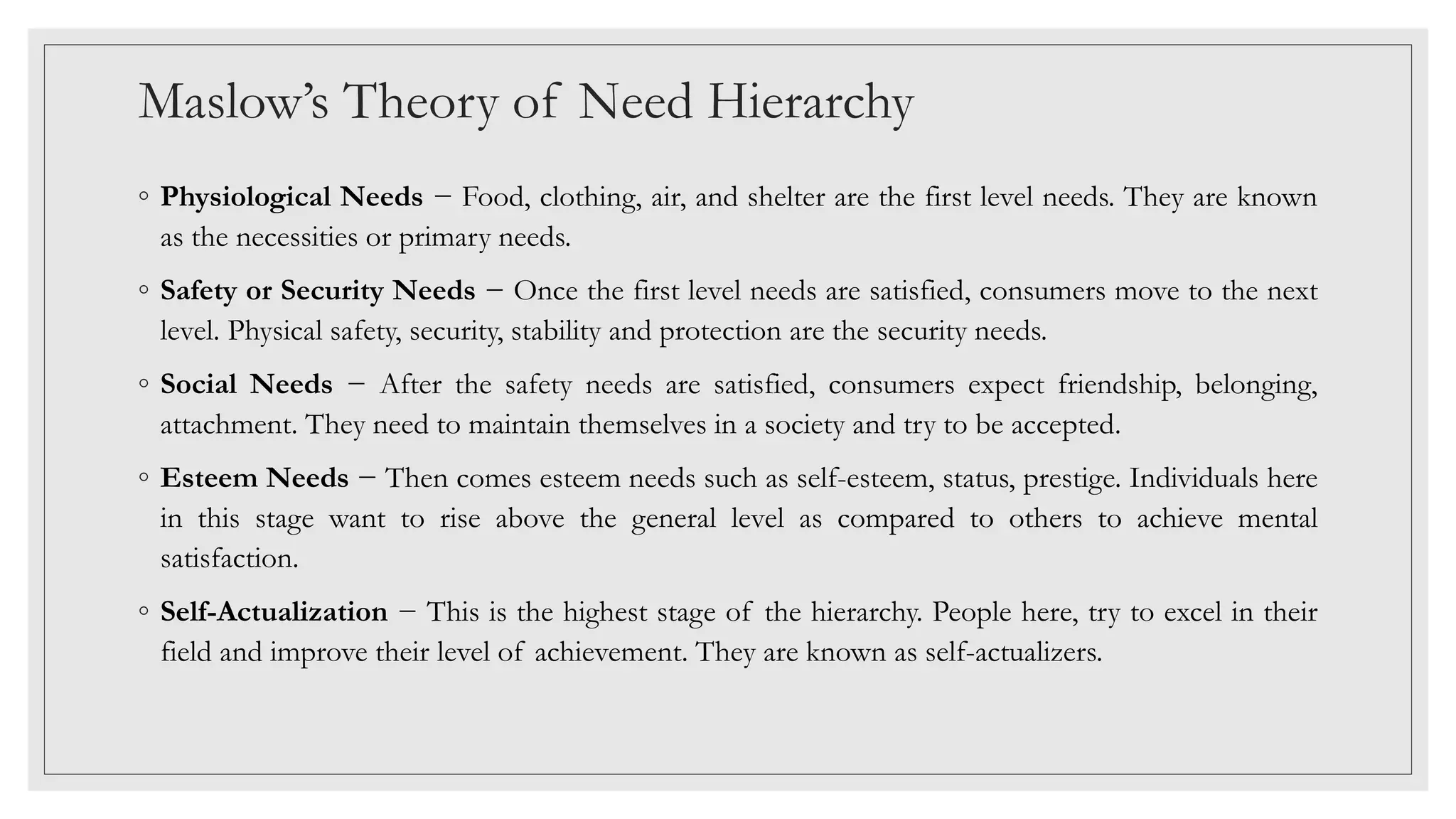 Maslow’s Theory of Need Hierarchy
◦ Physiological Needs − Food, clothing, air, and shelter are the first level needs. They are known
as the necessities or primary needs.
◦ Safety or Security Needs − Once the first level needs are satisfied, consumers move to the next
level. Physical safety, security, stability and protection are the security needs.
◦ Social Needs − After the safety needs are satisfied, consumers expect friendship, belonging,
attachment. They need to maintain themselves in a society and try to be accepted.
◦ Esteem Needs − Then comes esteem needs such as self-esteem, status, prestige. Individuals here
in this stage want to rise above the general level as compared to others to achieve mental
satisfaction.
◦ Self-Actualization − This is the highest stage of the hierarchy. People here, try to excel in their
field and improve their level of achievement. They are known as self-actualizers.
 