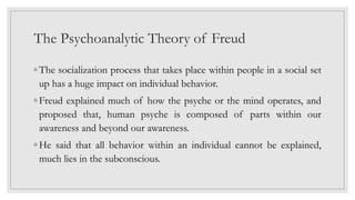 The Psychoanalytic Theory of Freud
◦ The socialization process that takes place within people in a social set
up has a huge impact on individual behavior.
◦ Freud explained much of how the psyche or the mind operates, and
proposed that, human psyche is composed of parts within our
awareness and beyond our awareness.
◦ He said that all behavior within an individual cannot be explained,
much lies in the subconscious.
 