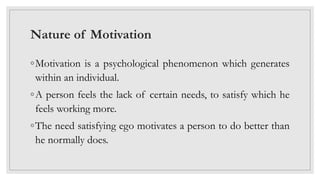 Nature of Motivation
◦Motivation is a psychological phenomenon which generates
within an individual.
◦A person feels the lack of certain needs, to satisfy which he
feels working more.
◦The need satisfying ego motivates a person to do better than
he normally does.
 