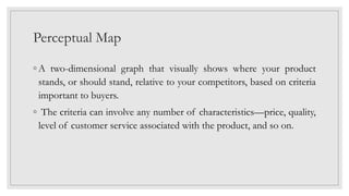 Perceptual Map
◦ A two-dimensional graph that visually shows where your product
stands, or should stand, relative to your competitors, based on criteria
important to buyers.
◦ The criteria can involve any number of characteristics—price, quality,
level of customer service associated with the product, and so on.
 