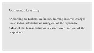 Consumer Learning
◦According to Kotler’s Definition, learning involves changes
in an individual’s behavior arising out of the experience.
◦Most of the human behavior is learned over time, out of the
experience.
 