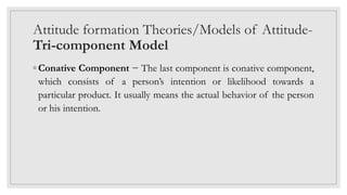 Attitude formation Theories/Models of Attitude-
Tri-component Model
◦ Conative Component − The last component is conative component,
which consists of a person’s intention or likelihood towards a
particular product. It usually means the actual behavior of the person
or his intention.
 