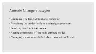 Attitude Change Strategies
◦ Changing The Basic Motivational Function.
◦ Associating the product with an admired group or event.
◦ Resolving two conflict attitudes.
◦ Altering components of the multi-attribute model.
◦ Changing the consumer beliefs about competitors' brands.
 