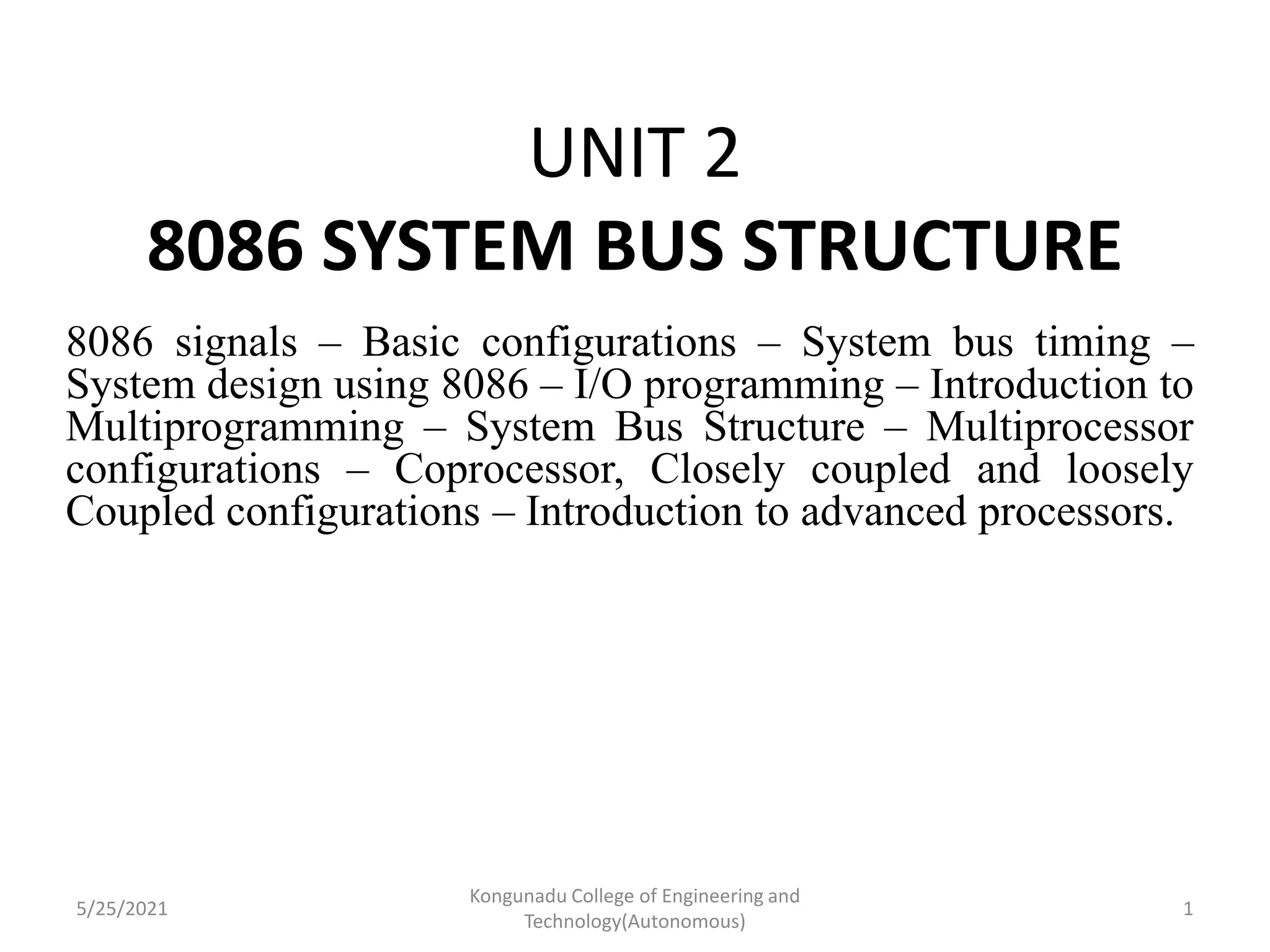 UNIT 2
8086 SYSTEM BUS STRUCTURE
8086 signals – Basic configurations – System bus timing –
System design using 8086 – I/O programming – Introduction to
Multiprogramming – System Bus Structure – Multiprocessor
configurations – Coprocessor, Closely coupled and loosely
Coupled configurations – Introduction to advanced processors.
5/25/2021
Kongunadu College of Engineering and
Technology(Autonomous)
1
 