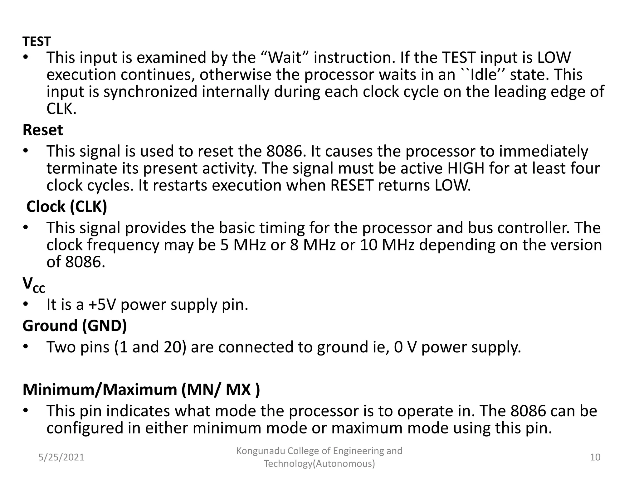 TEST
• This input is examined by the “Wait” instruction. If the TEST input is LOW
execution continues, otherwise the processor waits in an ``Idle’’ state. This
input is synchronized internally during each clock cycle on the leading edge of
CLK.
Reset
• This signal is used to reset the 8086. It causes the processor to immediately
terminate its present activity. The signal must be active HIGH for at least four
clock cycles. It restarts execution when RESET returns LOW.
Clock (CLK)
• This signal provides the basic timing for the processor and bus controller. The
clock frequency may be 5 MHz or 8 MHz or 10 MHz depending on the version
of 8086.
VCC
• It is a +5V power supply pin.
Ground (GND)
• Two pins (1 and 20) are connected to ground ie, 0 V power supply.
Minimum/Maximum (MN/ MX )
• This pin indicates what mode the processor is to operate in. The 8086 can be
configured in either minimum mode or maximum mode using this pin.
5/25/2021
Kongunadu College of Engineering and
Technology(Autonomous)
10
 