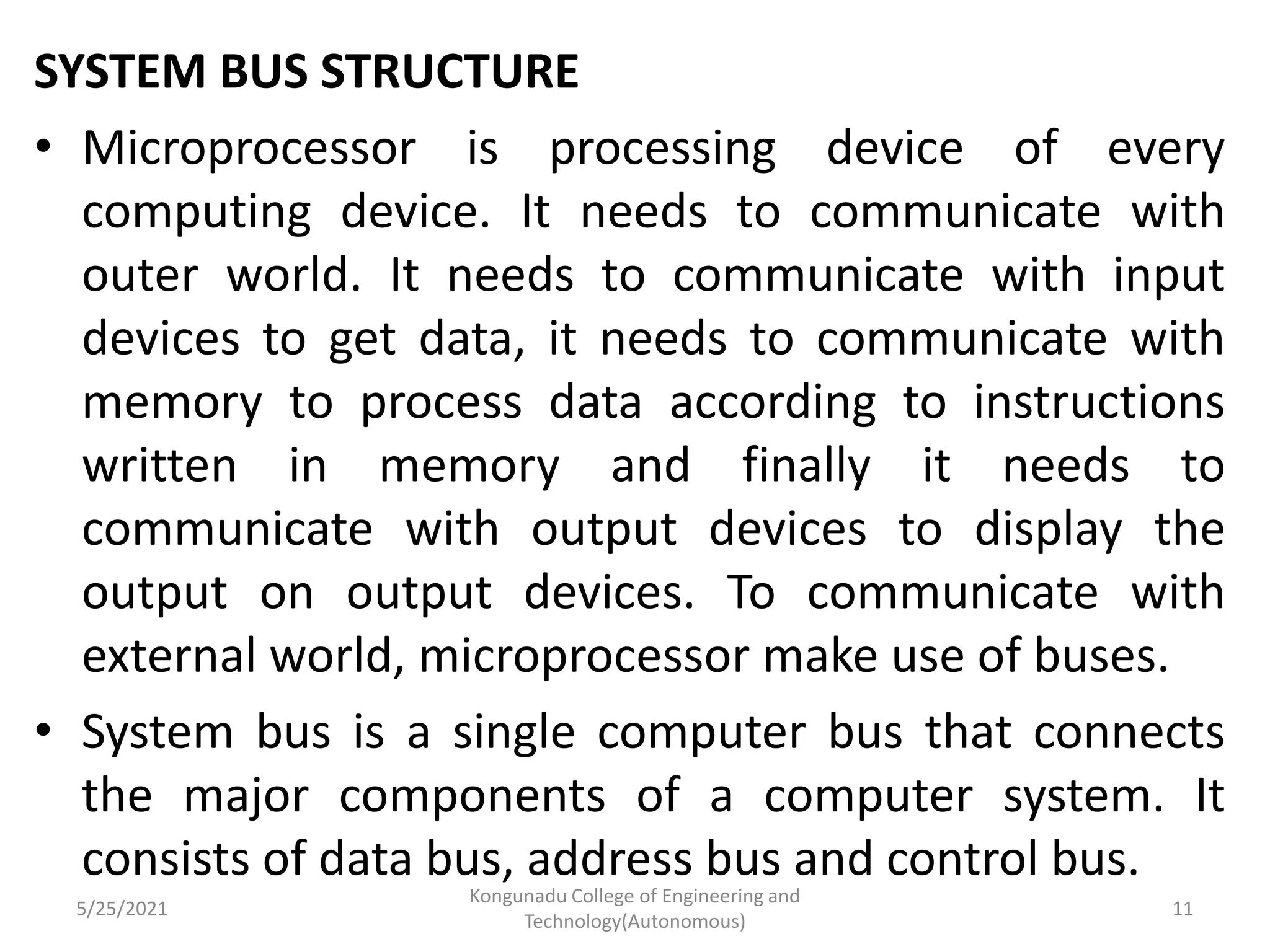 SYSTEM BUS STRUCTURE
• Microprocessor is processing device of every
computing device. It needs to communicate with
outer world. It needs to communicate with input
devices to get data, it needs to communicate with
memory to process data according to instructions
written in memory and finally it needs to
communicate with output devices to display the
output on output devices. To communicate with
external world, microprocessor make use of buses.
• System bus is a single computer bus that connects
the major components of a computer system. It
consists of data bus, address bus and control bus.
5/25/2021
Kongunadu College of Engineering and
Technology(Autonomous)
11
 