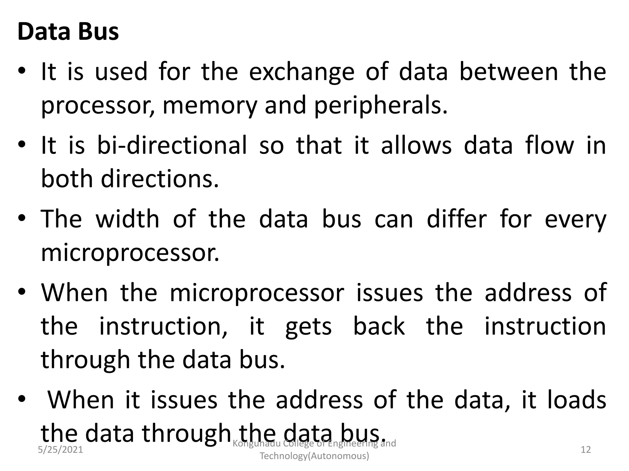 Data Bus
• It is used for the exchange of data between the
processor, memory and peripherals.
• It is bi-directional so that it allows data flow in
both directions.
• The width of the data bus can differ for every
microprocessor.
• When the microprocessor issues the address of
the instruction, it gets back the instruction
through the data bus.
• When it issues the address of the data, it loads
the data through the data bus.
5/25/2021
Kongunadu College of Engineering and
Technology(Autonomous)
12
 