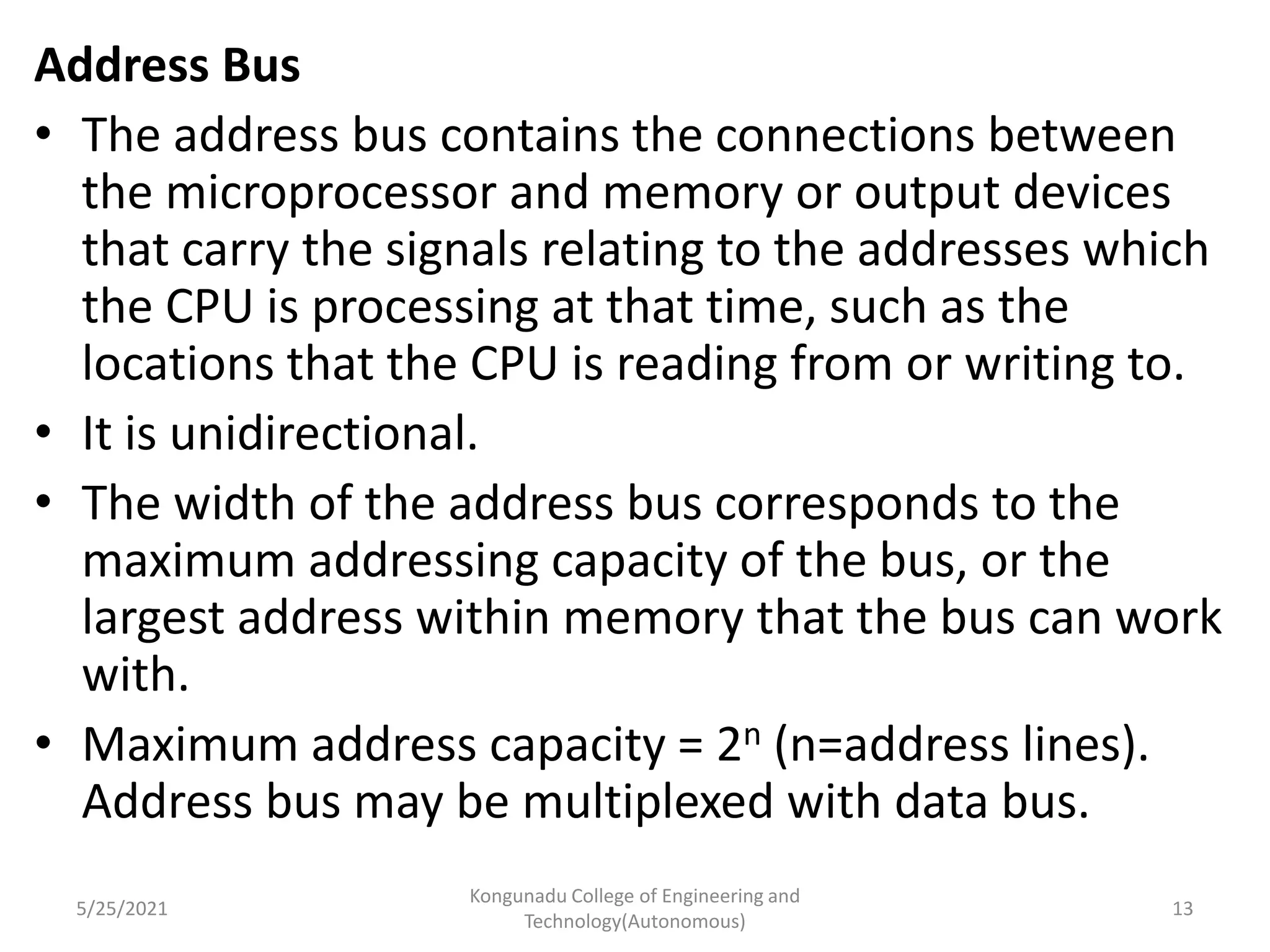 Address Bus
• The address bus contains the connections between
the microprocessor and memory or output devices
that carry the signals relating to the addresses which
the CPU is processing at that time, such as the
locations that the CPU is reading from or writing to.
• It is unidirectional.
• The width of the address bus corresponds to the
maximum addressing capacity of the bus, or the
largest address within memory that the bus can work
with.
• Maximum address capacity = 2n (n=address lines).
Address bus may be multiplexed with data bus.
5/25/2021
Kongunadu College of Engineering and
Technology(Autonomous)
13
 