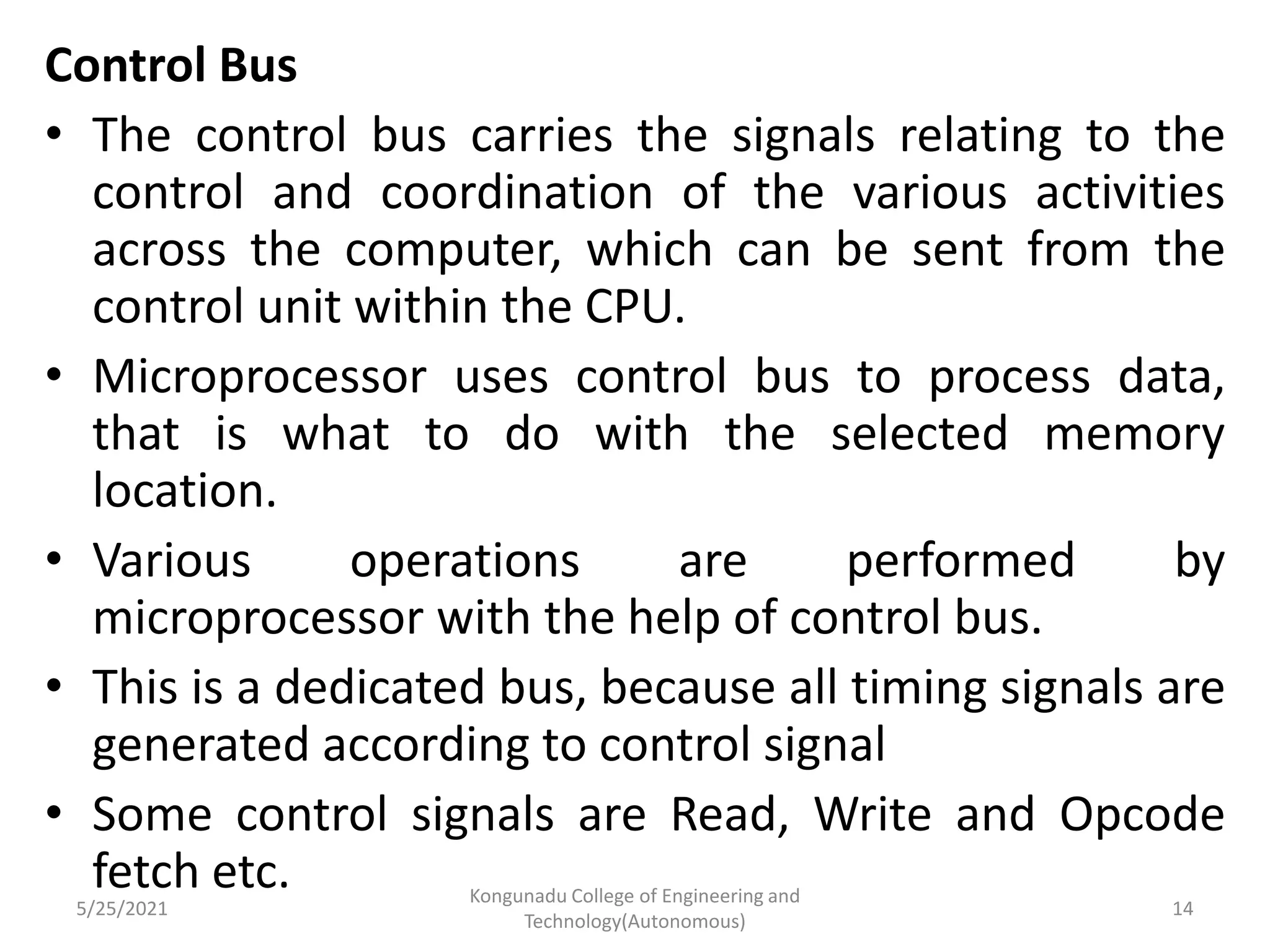 Control Bus
• The control bus carries the signals relating to the
control and coordination of the various activities
across the computer, which can be sent from the
control unit within the CPU.
• Microprocessor uses control bus to process data,
that is what to do with the selected memory
location.
• Various operations are performed by
microprocessor with the help of control bus.
• This is a dedicated bus, because all timing signals are
generated according to control signal
• Some control signals are Read, Write and Opcode
fetch etc.
5/25/2021
Kongunadu College of Engineering and
Technology(Autonomous)
14
 