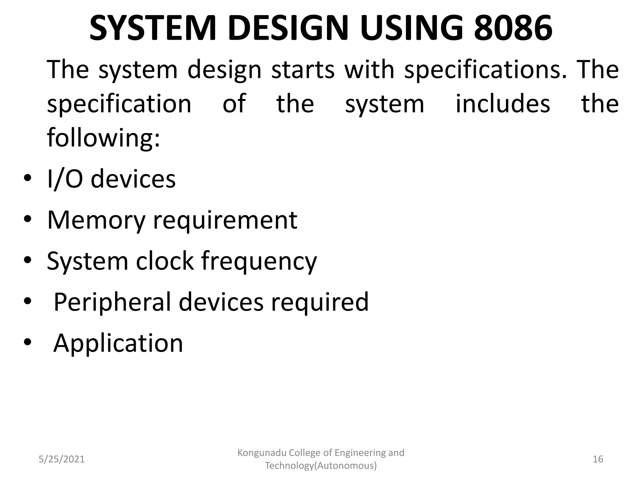 SYSTEM DESIGN USING 8086
The system design starts with specifications. The
specification of the system includes the
following:
• I/O devices
• Memory requirement
• System clock frequency
• Peripheral devices required
• Application
5/25/2021
Kongunadu College of Engineering and
Technology(Autonomous)
16
 