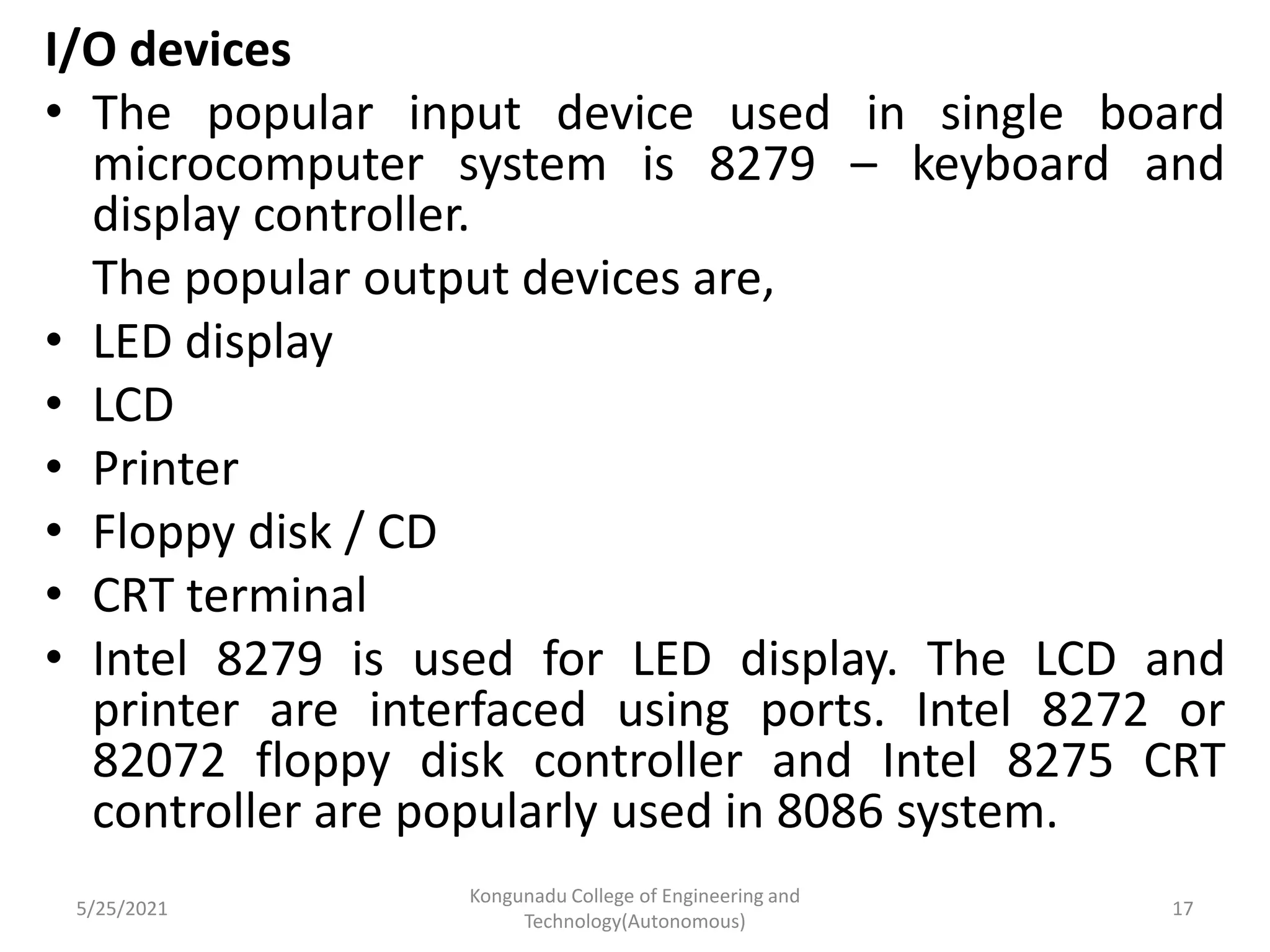 I/O devices
• The popular input device used in single board
microcomputer system is 8279 – keyboard and
display controller.
The popular output devices are,
• LED display
• LCD
• Printer
• Floppy disk / CD
• CRT terminal
• Intel 8279 is used for LED display. The LCD and
printer are interfaced using ports. Intel 8272 or
82072 floppy disk controller and Intel 8275 CRT
controller are popularly used in 8086 system.
5/25/2021
Kongunadu College of Engineering and
Technology(Autonomous)
17
 