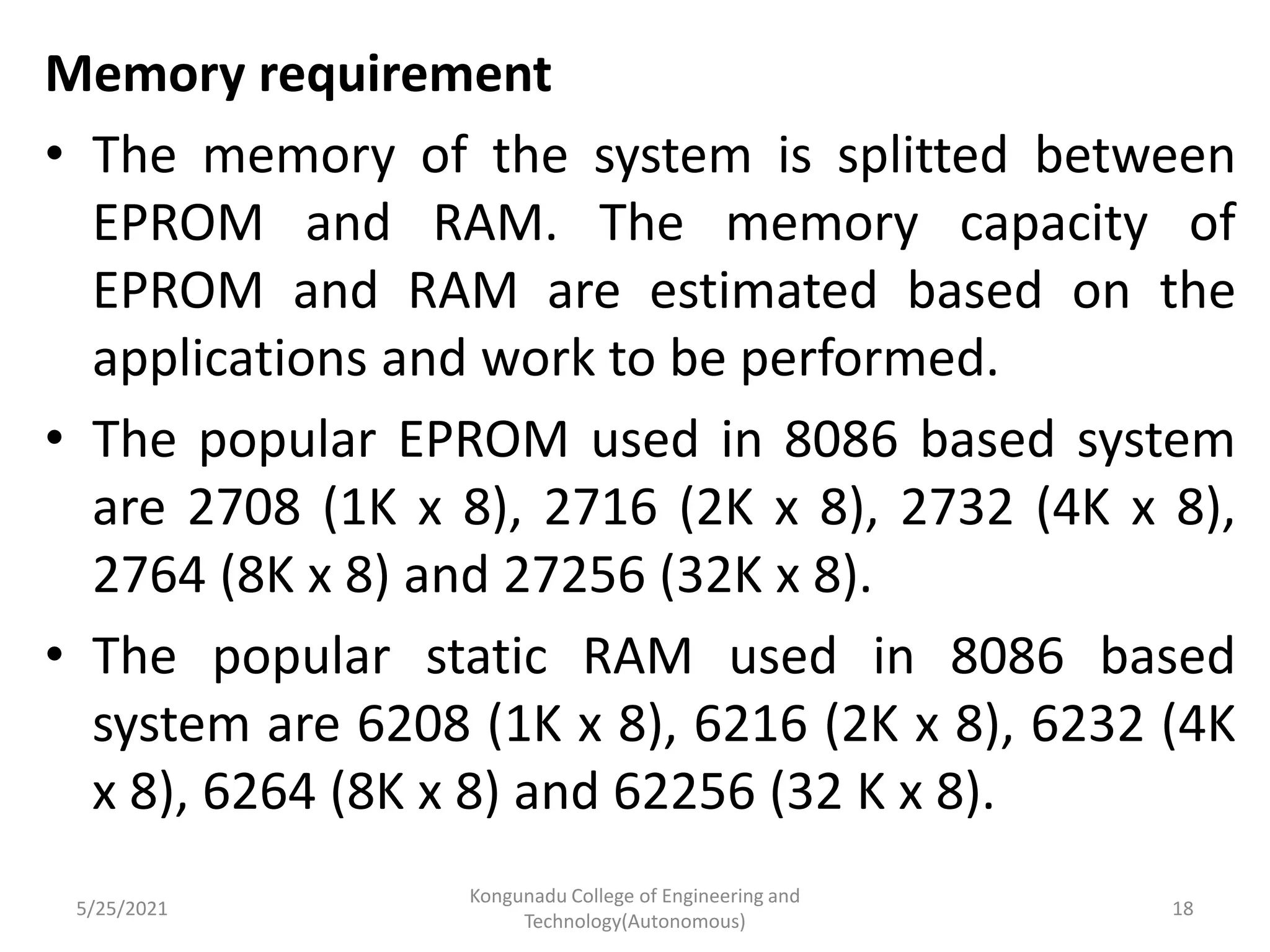 Memory requirement
• The memory of the system is splitted between
EPROM and RAM. The memory capacity of
EPROM and RAM are estimated based on the
applications and work to be performed.
• The popular EPROM used in 8086 based system
are 2708 (1K x 8), 2716 (2K x 8), 2732 (4K x 8),
2764 (8K x 8) and 27256 (32K x 8).
• The popular static RAM used in 8086 based
system are 6208 (1K x 8), 6216 (2K x 8), 6232 (4K
x 8), 6264 (8K x 8) and 62256 (32 K x 8).
5/25/2021
Kongunadu College of Engineering and
Technology(Autonomous)
18
 