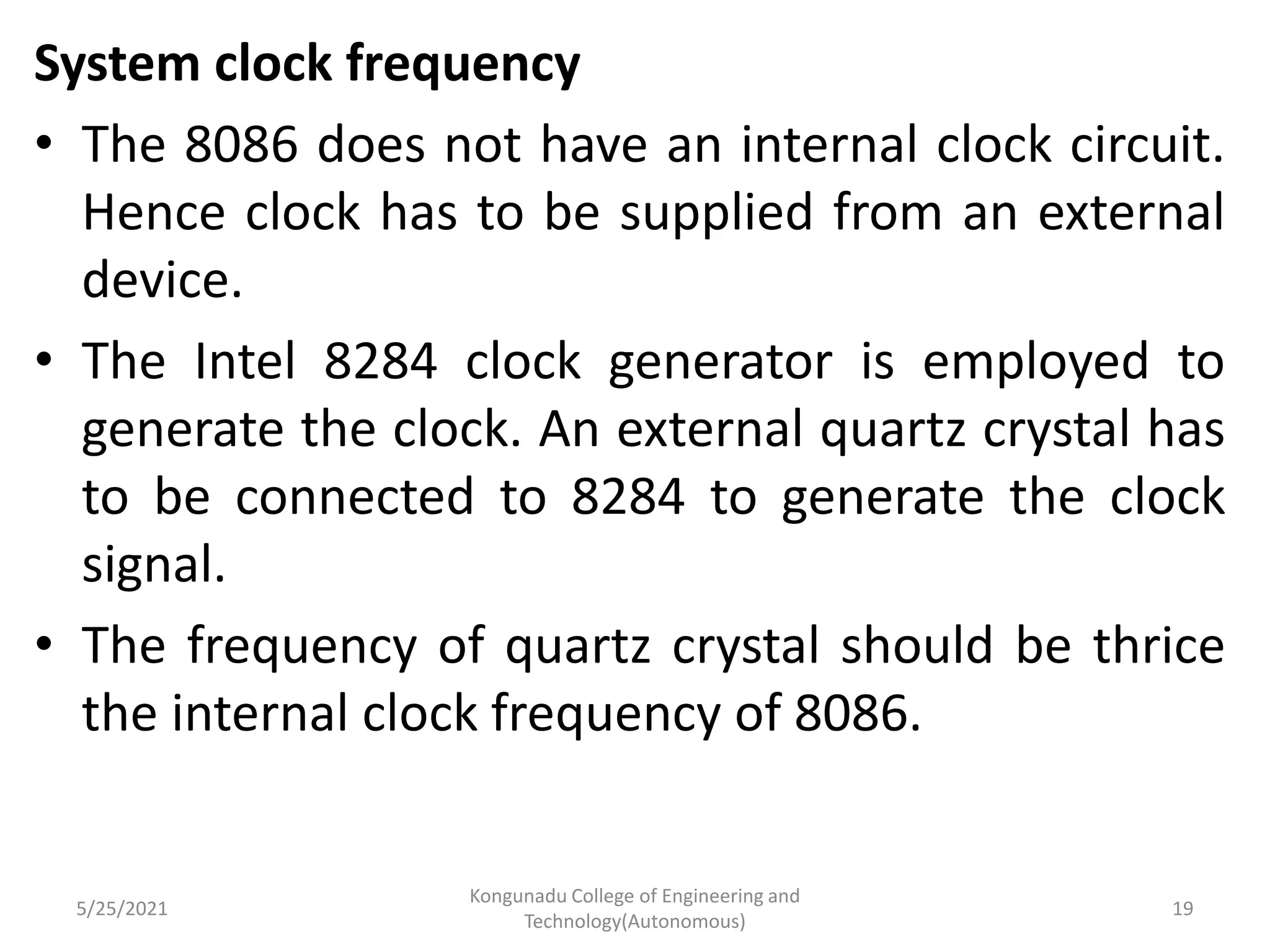 System clock frequency
• The 8086 does not have an internal clock circuit.
Hence clock has to be supplied from an external
device.
• The Intel 8284 clock generator is employed to
generate the clock. An external quartz crystal has
to be connected to 8284 to generate the clock
signal.
• The frequency of quartz crystal should be thrice
the internal clock frequency of 8086.
5/25/2021
Kongunadu College of Engineering and
Technology(Autonomous)
19
 