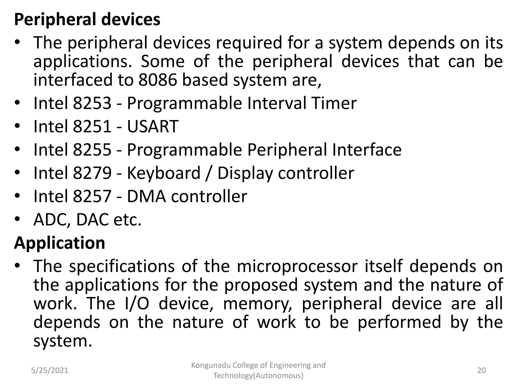 Peripheral devices
• The peripheral devices required for a system depends on its
applications. Some of the peripheral devices that can be
interfaced to 8086 based system are,
• Intel 8253 - Programmable Interval Timer
• Intel 8251 - USART
• Intel 8255 - Programmable Peripheral Interface
• Intel 8279 - Keyboard / Display controller
• Intel 8257 - DMA controller
• ADC, DAC etc.
Application
• The specifications of the microprocessor itself depends on
the applications for the proposed system and the nature of
work. The I/O device, memory, peripheral device are all
depends on the nature of work to be performed by the
system.
5/25/2021
Kongunadu College of Engineering and
Technology(Autonomous)
20
 