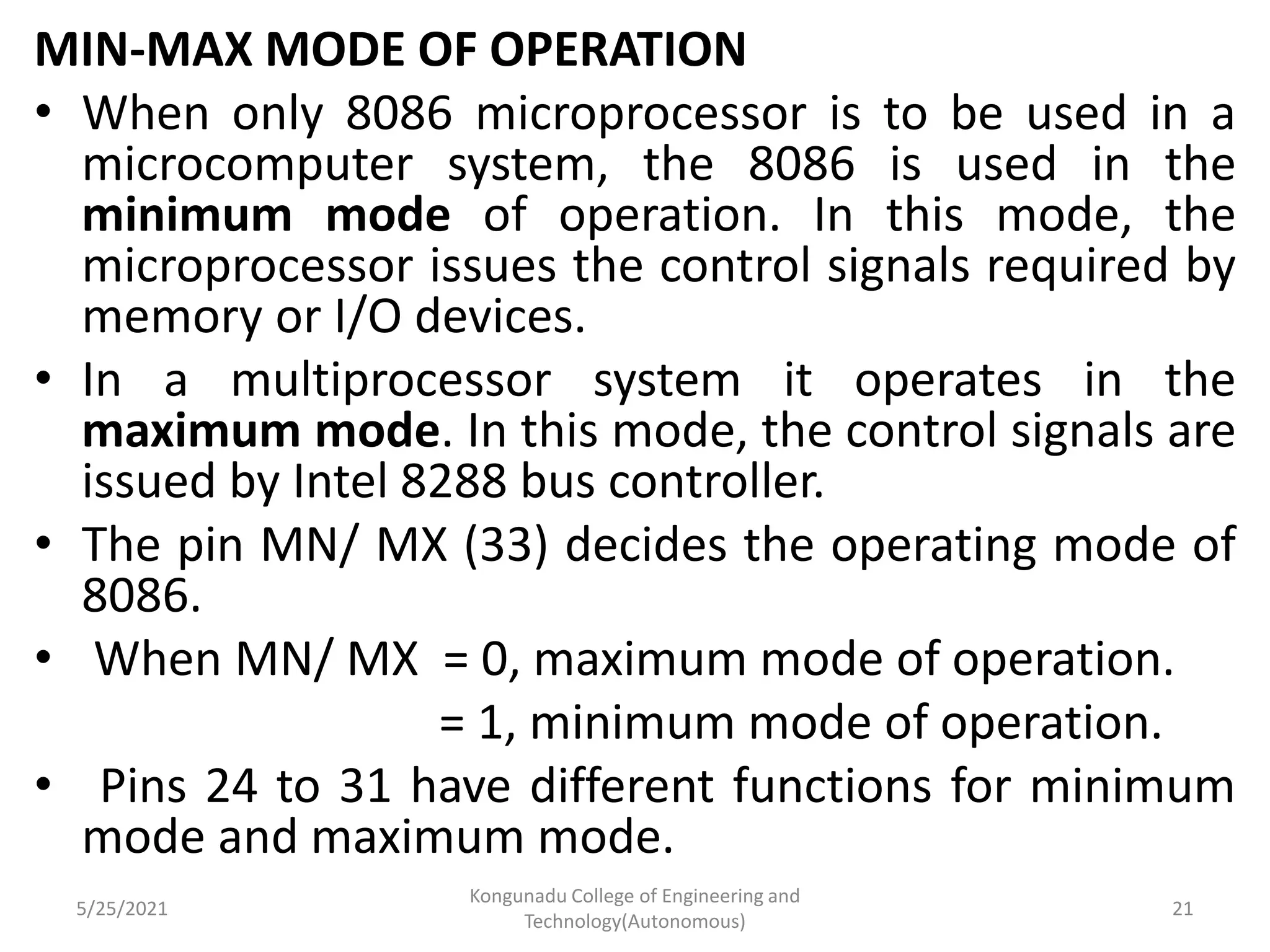 MIN-MAX MODE OF OPERATION
• When only 8086 microprocessor is to be used in a
microcomputer system, the 8086 is used in the
minimum mode of operation. In this mode, the
microprocessor issues the control signals required by
memory or I/O devices.
• In a multiprocessor system it operates in the
maximum mode. In this mode, the control signals are
issued by Intel 8288 bus controller.
• The pin MN/ MX (33) decides the operating mode of
8086.
• When MN/ MX = 0, maximum mode of operation.
= 1, minimum mode of operation.
• Pins 24 to 31 have different functions for minimum
mode and maximum mode.
5/25/2021
Kongunadu College of Engineering and
Technology(Autonomous)
21
 