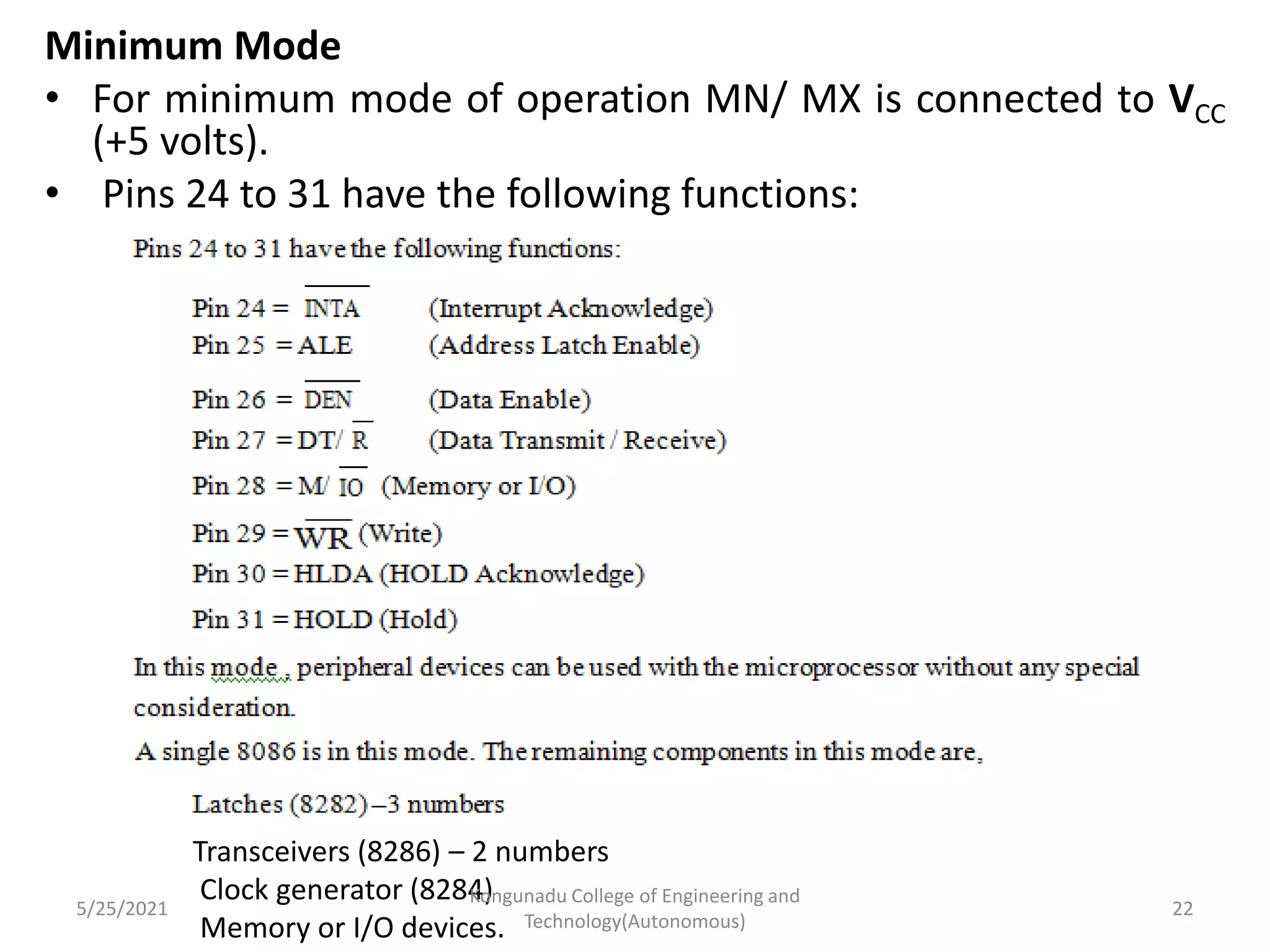 Minimum Mode
• For minimum mode of operation MN/ MX is connected to VCC
(+5 volts).
• Pins 24 to 31 have the following functions:
Transceivers (8286) – 2 numbers
Clock generator (8284)
Memory or I/O devices.
5/25/2021
Kongunadu College of Engineering and
Technology(Autonomous)
22
 