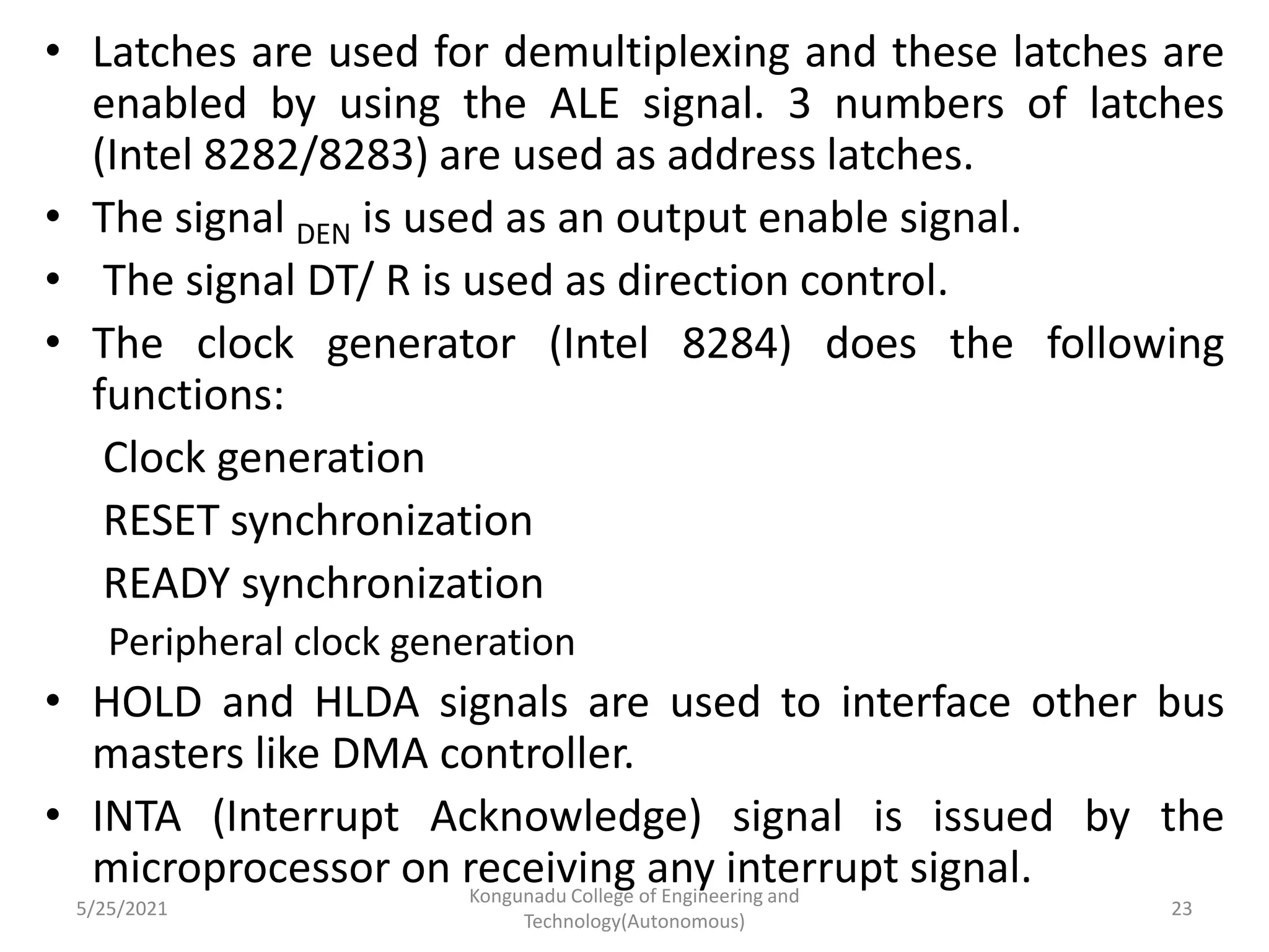 • Latches are used for demultiplexing and these latches are
enabled by using the ALE signal. 3 numbers of latches
(Intel 8282/8283) are used as address latches.
• The signal DEN is used as an output enable signal.
• The signal DT/ R is used as direction control.
• The clock generator (Intel 8284) does the following
functions:
Clock generation
RESET synchronization
READY synchronization
Peripheral clock generation
• HOLD and HLDA signals are used to interface other bus
masters like DMA controller.
• INTA (Interrupt Acknowledge) signal is issued by the
microprocessor on receiving any interrupt signal.
5/25/2021
Kongunadu College of Engineering and
Technology(Autonomous)
23
 