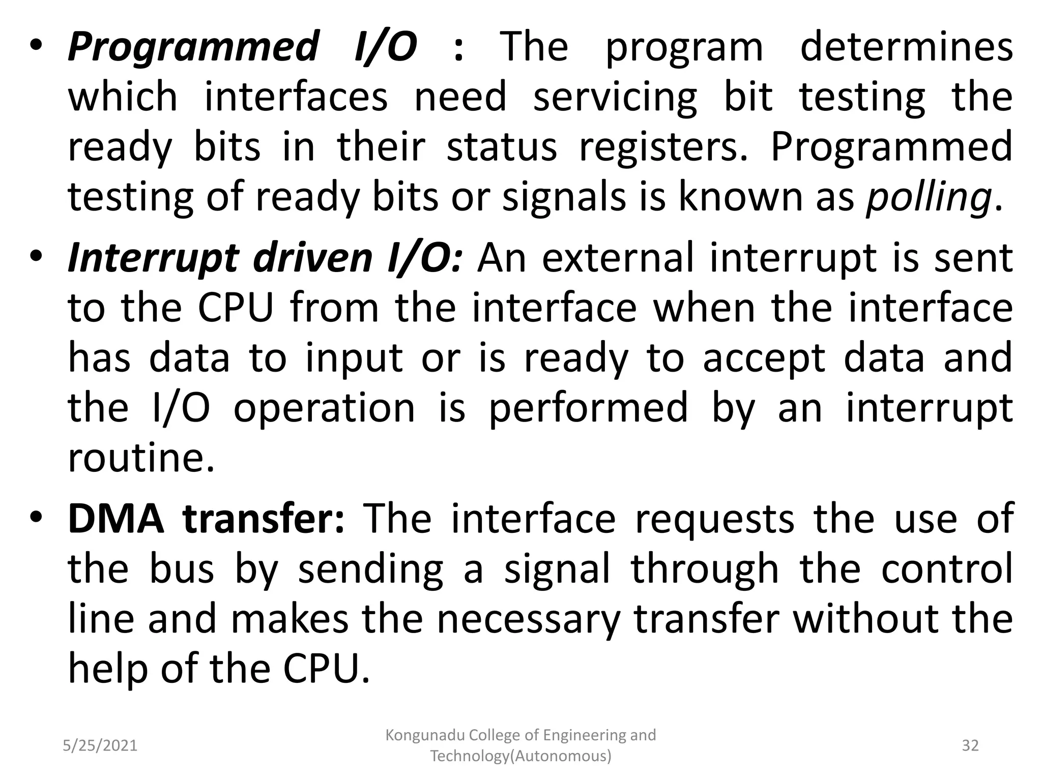 • Programmed I/O : The program determines
which interfaces need servicing bit testing the
ready bits in their status registers. Programmed
testing of ready bits or signals is known as polling.
• Interrupt driven I/O: An external interrupt is sent
to the CPU from the interface when the interface
has data to input or is ready to accept data and
the I/O operation is performed by an interrupt
routine.
• DMA transfer: The interface requests the use of
the bus by sending a signal through the control
line and makes the necessary transfer without the
help of the CPU.
5/25/2021
Kongunadu College of Engineering and
Technology(Autonomous)
32
 