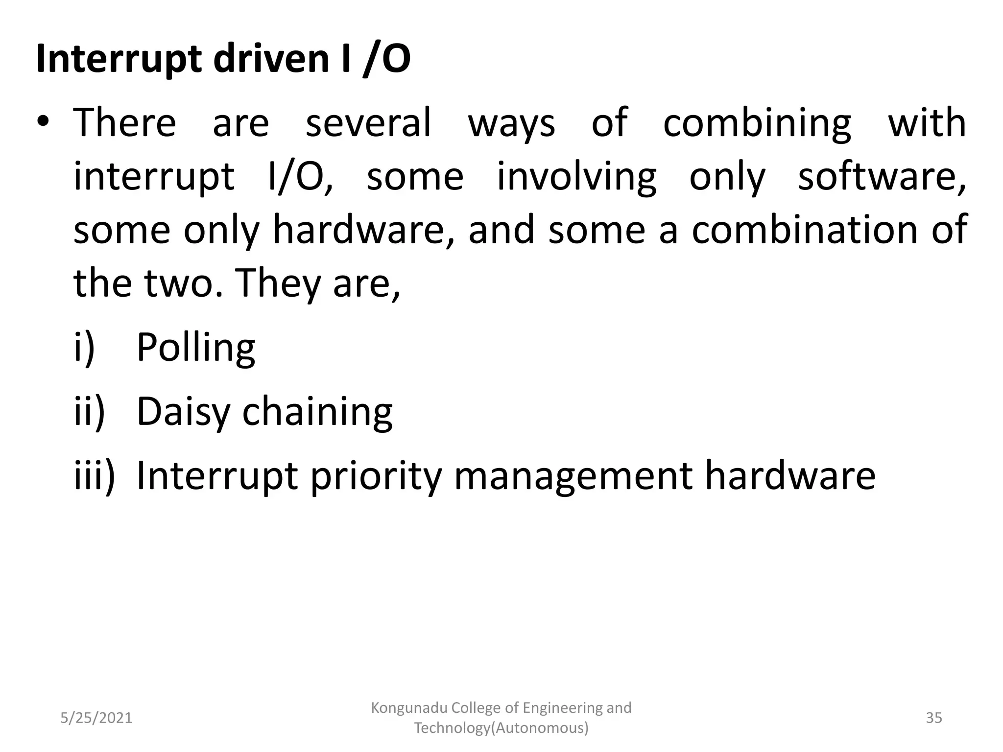 Interrupt driven I /O
• There are several ways of combining with
interrupt I/O, some involving only software,
some only hardware, and some a combination of
the two. They are,
i) Polling
ii) Daisy chaining
iii) Interrupt priority management hardware
5/25/2021
Kongunadu College of Engineering and
Technology(Autonomous)
35
 
