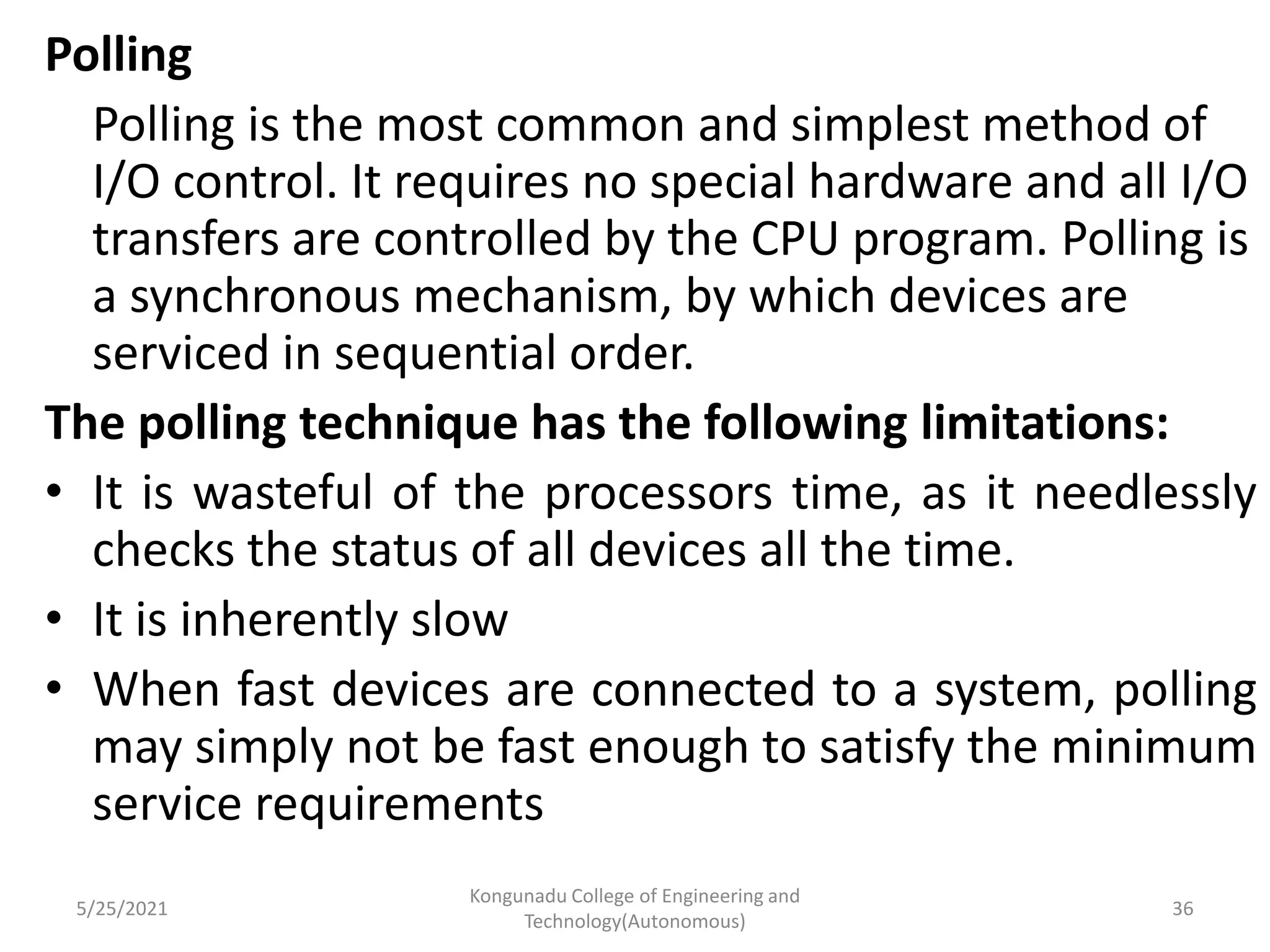 Polling
Polling is the most common and simplest method of
I/O control. It requires no special hardware and all I/O
transfers are controlled by the CPU program. Polling is
a synchronous mechanism, by which devices are
serviced in sequential order.
The polling technique has the following limitations:
• It is wasteful of the processors time, as it needlessly
checks the status of all devices all the time.
• It is inherently slow
• When fast devices are connected to a system, polling
may simply not be fast enough to satisfy the minimum
service requirements
5/25/2021
Kongunadu College of Engineering and
Technology(Autonomous)
36
 