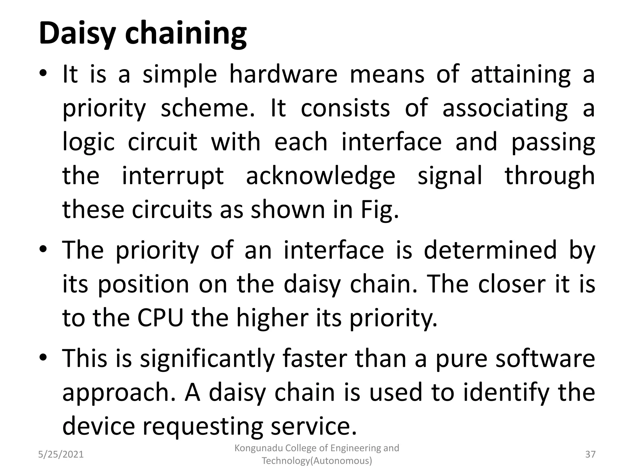 Daisy chaining
• It is a simple hardware means of attaining a
priority scheme. It consists of associating a
logic circuit with each interface and passing
the interrupt acknowledge signal through
these circuits as shown in Fig.
• The priority of an interface is determined by
its position on the daisy chain. The closer it is
to the CPU the higher its priority.
• This is significantly faster than a pure software
approach. A daisy chain is used to identify the
device requesting service.
5/25/2021
Kongunadu College of Engineering and
Technology(Autonomous)
37
 