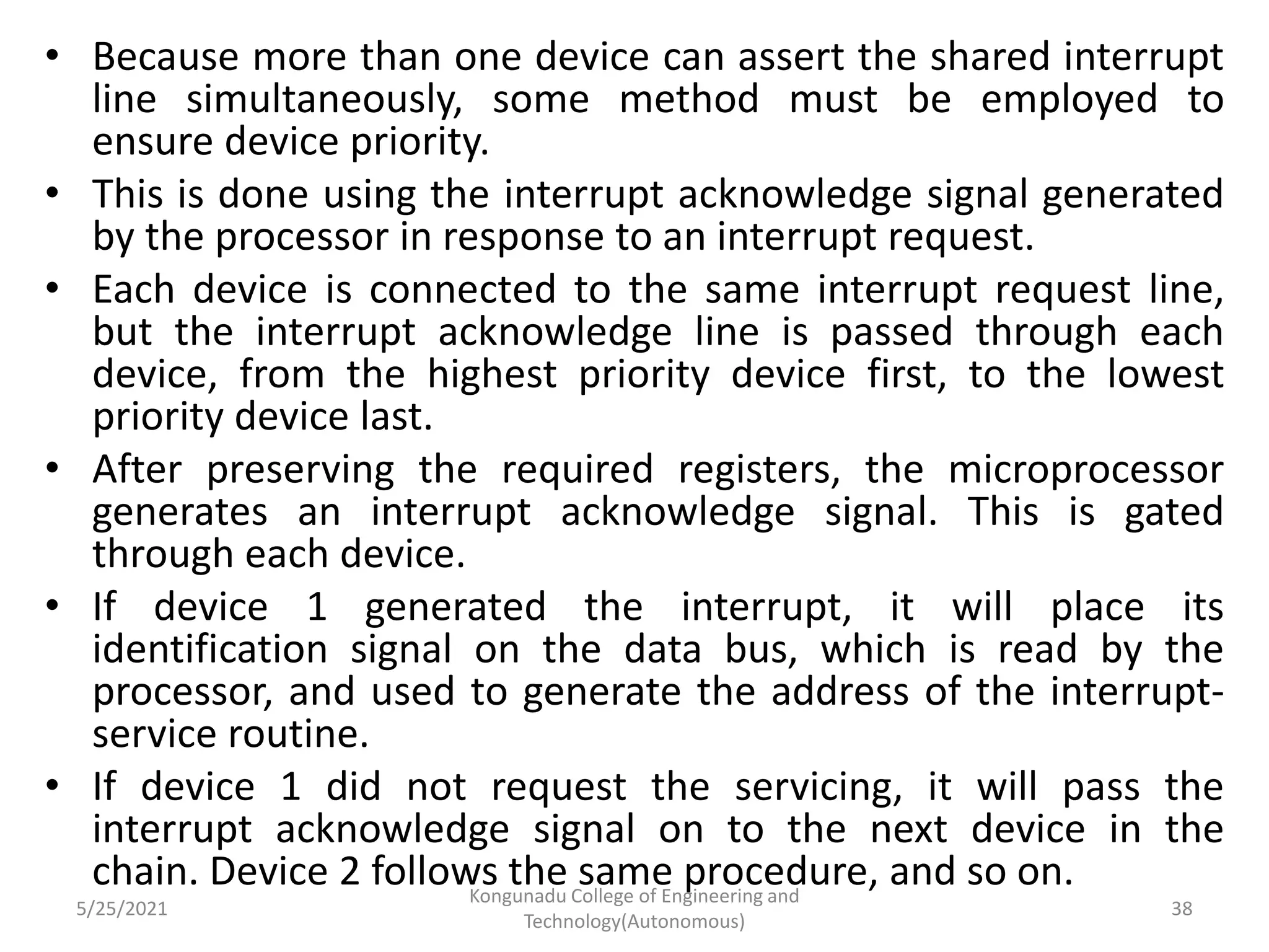 • Because more than one device can assert the shared interrupt
line simultaneously, some method must be employed to
ensure device priority.
• This is done using the interrupt acknowledge signal generated
by the processor in response to an interrupt request.
• Each device is connected to the same interrupt request line,
but the interrupt acknowledge line is passed through each
device, from the highest priority device first, to the lowest
priority device last.
• After preserving the required registers, the microprocessor
generates an interrupt acknowledge signal. This is gated
through each device.
• If device 1 generated the interrupt, it will place its
identification signal on the data bus, which is read by the
processor, and used to generate the address of the interrupt-
service routine.
• If device 1 did not request the servicing, it will pass the
interrupt acknowledge signal on to the next device in the
chain. Device 2 follows the same procedure, and so on.
5/25/2021
Kongunadu College of Engineering and
Technology(Autonomous)
38
 
