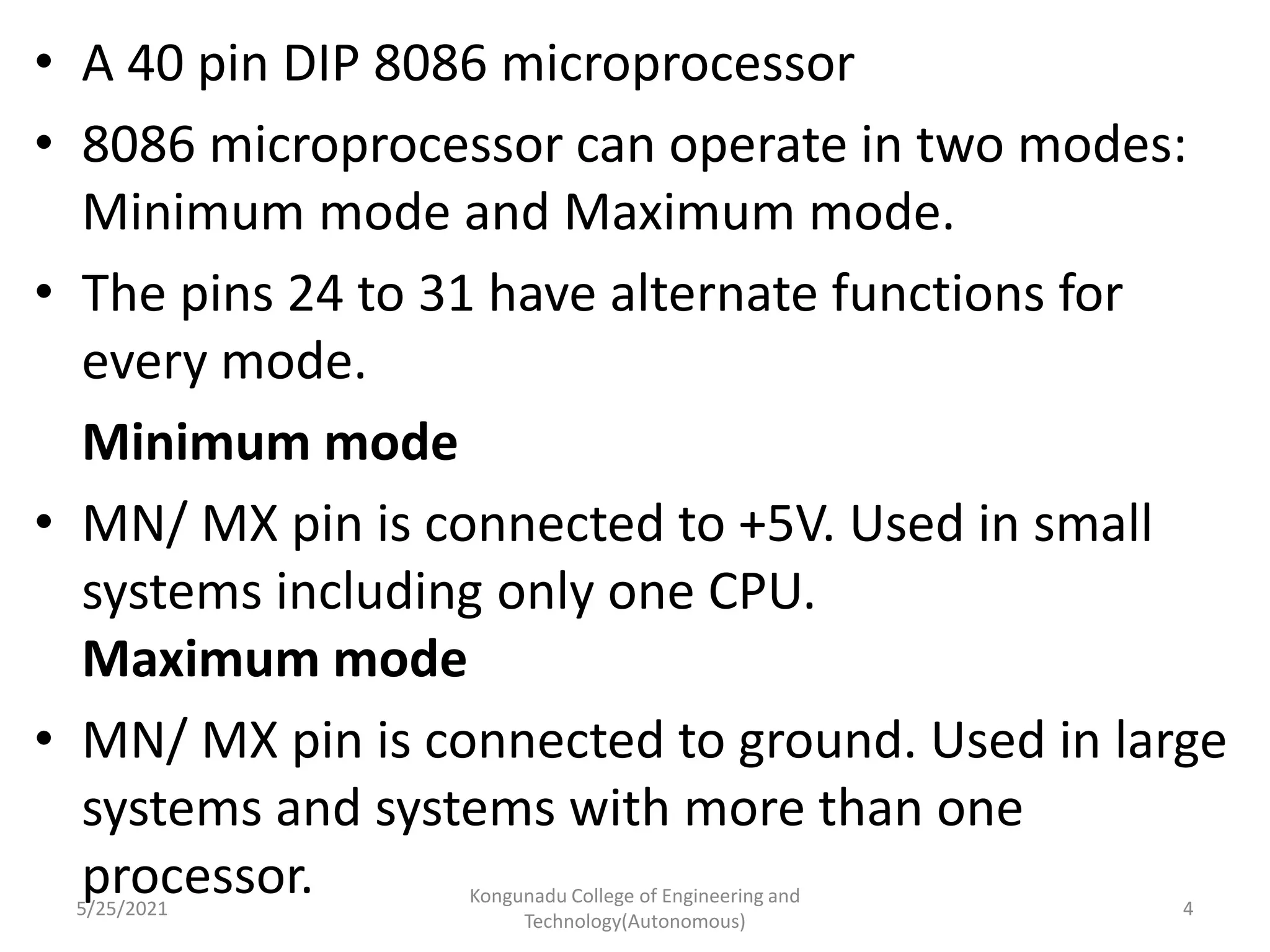 • A 40 pin DIP 8086 microprocessor
• 8086 microprocessor can operate in two modes:
Minimum mode and Maximum mode.
• The pins 24 to 31 have alternate functions for
every mode.
Minimum mode
• MN/ MX pin is connected to +5V. Used in small
systems including only one CPU.
Maximum mode
• MN/ MX pin is connected to ground. Used in large
systems and systems with more than one
processor.
5/25/2021
Kongunadu College of Engineering and
Technology(Autonomous)
4
 